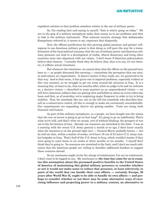 expedient solution to that problem somehow relates to the use of military power.
So, I’m reading that and saying to myself, “that is what’s going on today.” We
are in the grip of a military metaphysic today that causes us to see problems and then
to look to the military instrument. That national security strategy that Ambassador
Kampelman referred to, it seems to me, expresses that eloquently.
Now, the official justification for this growing global presence and greater will-
ingness to use American military power is that doing so will pave the way for a trans-
formation of the local political economy, that the use of military power and American mil-
itary presence can lead to a development of stable, liberal democracy and bring other
countries more into alignment with our values. I don’t know if American policymakers
believe that rhetoric. I actually think they do believe that; that is to say, it’s not rheto-
ric, it reflects actual intentions.
But whatever the intentions, we cannot deny that the effects on the ground have
been to — as people discussed this morning — exacerbate the perception that our actu-
al motivations are imperialistic. It doesn’t matter if they really are, it’s perceived to be
that way. And in that sense, it has given rise to imperial problems, especially evident at
this very moment, as we struggle to get our arms around the situation in Iraq. It is a
stunning fact, at least to me, that two months after, what we judge to be and we welcome
as, a decisive victory — described in some quarters as an unprecedented victory — we
still have American soldiers that are getting shot and killed on about an every-other-day
basis and that, as of yesterday, we’re employing major firepower in order to try to bring
stability. Now, for somebody like me, not on the left but somebody who describes him-
self as a conservative realist, all this is enough to make me enormously uncomfortable.
Our commitments are expanding; they’re not getting smaller. Costs are rising, both
financial and human.
As part of this military metaphysic, as a people, we have bought into the notion
that the war on terror is going to go on how long? It’s going to go on indefinitely. That’s
what we’re told, and that’s what we accept, sort of without blinking: the prospect of war
out to the far horizon of time. Already our resources are stretched to the limit. I was at
a meeting with the senior U.S. Army general a month or so ago, I don’t know exactly
what the situation is on the ground right now — General Meyer probably knows — but
he told me that, within a matter of weeks, we’d have 16 out of 33 active U.S. Army com-
bat brigades in Iraq. That’s half of the U.S. Army in Iraq, which wouldn’t matter if they
were going to come home in six weeks or three months or six months. I myself don’t
think they’re going to. So resources are stretched to the limit, and I don’t see much indi-
cation that the American people are willing to shoulder additional burdens to support
these ventures abroad.
So my conclusion might invite the charge of isolationism; I’m not an isolationist,
I don’t want to be tagged as one. My conclusion is: the time has come for us to exam-
ine this assumption about the presumed positive benefits to the United States
of America of maintaining this global military presence; to consider whether
or not it would not make sense to reduce that presence, at least selectively, in
parts of the world that can handle their own affairs, — certainly Europe, 50
years after World War II, ought to be able to handle its own affairs — and per-
haps to consider whether or not there may be some alternative ways of exer-
cising influence and projecting power in a military context, an alternative to
140
AN INITIATIVE
 