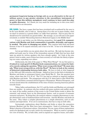 permanent long-term basing on foreign soil, or, as an alternative to the use of
military power, to pay greater attention to the non-military instruments of
power so that this military metaphysic won’t continue to have such free play
in public discourse. So I thank you very much for including me in this event and I
look forward to our discussion.
DR. SAID: You have a paper that has been circulated and co-authored by the soon to
be Dr. Lynn Kunkle, who is with us. Among those of us who are in peace studies, what
we share in common is a genetic defect: we suffer from optimism. And we pray that we
should never be cured from our genetic defect. My message, as you will note in the paper
circulated, is entitled “Reconciling America’s Historical Legacy in the Middle East.”
I want to put before you the following proposition: that good U.S. communi-
cations with Muslim and Arab communities is possible, desirable, and urgent-
ly needed. The price is changing our minds. This requires both head and heart
because it has to be argued rationally and it has to be felt. It has to be defended pas-
sionately.
Let me put before you my points about why and how. My task has become sim-
plified and made easy by virtue of the tremendous amount of light that has been shed
upon my points by various speakers who have already spoken. As I look at the nine
points I want to make, most of them have been covered; so I will take the liberty of gloss-
ing over some, expanding over others.
Deliberately, the title of the paper is “What Went Wrong?” So my first point is,
if indeed we want good U.S./Muslim/Arab communications, we cannot be limit-
ed to merely asking the question, “What went wrong with them?” We must also
ask, “What went wrong with us, with the West?” We have to look at the context
of historical relationship between both sides. We have to look at what happened
in the 18th and 19th centuries with Europe. Indeed we have to also look at attempts by
Muslims and Arabs to reinterpret history since World War II. Now the question here
arises, where does the U.S. fit in? The U.S. has had no colonial or imperial tradition
with Muslims and Arabs. The antagonism with the U.S. dates back to after World War
II. The United States assumed colonial legacies of Europeans, Western Europeans, and
we have heard about the establishment of the state of Israel; meaning American policies
towards Israel.
Today, ladies and gentlemen, the U.S. and the Arabs and Muslims are estranged
from one another. As someone who has worked with peace analysis and conflict analy-
sis, most of the conflict analysis of big events in the United States tends to delete the
essential, and instead, focus on the determinant factors, such as pursuit of economic
resources and power. By doing that, the analysis reduces a complex phenomenon to sim-
ple abstractions such as fundamentalism and terrorism. And the Muslims and Arabs do
the same. They reduce a complex phenomenon to a simple abstraction, such as colo-
nialism and imperialism. If we are to communicate, that has to stop on both sides.
Increasingly, explanations about Muslims and Arabs or about the encounters
between Muslims and the West have been retrospective: “clash of civilizations,” Max
Weber’s theories of Protestant culture, ‘Orientalism.’ For me, many of these explanations
tend to be ideological and, as such, tend to be retrospective. What we need is a prospec-
tive view of history. We, on both sides, need to expand our cognitive lenses, and under-
141
STRENGTHENING U.S.-MUSLIM COMMUNICATIONS
 