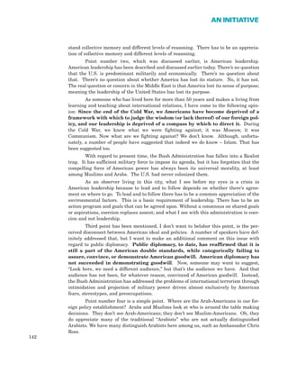 stand collective memory and different levels of reasoning. There has to be an apprecia-
tion of collective memory and different levels of reasoning.
Point number two, which was discussed earlier, is American leadership.
American leadership has been described and discussed earlier today. There’s no question
that the U.S. is predominant militarily and economically. There’s no question about
that. There’s no question about whether America has lost its stature. No, it has not.
The real question or concern in the Middle East is that America lost its sense of purpose;
meaning the leadership of the United States has lost its purpose.
As someone who has lived here for more than 50 years and makes a living from
learning and teaching about international relations, I have come to the following opin-
ion: Since the end of the Cold War, we Americans have become deprived of a
framework with which to judge the wisdom (or lack thereof) of our foreign pol-
icy, and our leadership is deprived of a compass by which to direct it. During
the Cold War, we knew what we were fighting against; it was Moscow, it was
Communism. Now what are we fighting against? We don’t know. Although, unfortu-
nately, a number of people have suggested that indeed we do know – Islam. That has
been suggested too.
With regard to present time, the Bush Administration has fallen into a Realist
trap. It has sufficient military force to impose its agenda, but it has forgotten that the
compelling force of American power has always been its universal morality, at least
among Muslims and Arabs. The U.S. had never colonized them.
As an observer living in this city, what I see before my eyes is a crisis in
American leadership because to lead and to follow depends on whether there’s agree-
ment on where to go. To lead and to follow there has to be a common appreciation of the
environmental factors. This is a basic requirement of leadership. There has to be an
action program and goals that can be agreed upon. Without a consensus on shared goals
or aspirations, coercion replaces assent; and what I see with this administration is coer-
cion and not leadership.
Third point has been mentioned, I don’t want to belabor this point, is the per-
ceived disconnect between American ideal and policies. A number of speakers have def-
initely addressed that, but I want to make an additional comment on this issue with
regard to public diplomacy. Public diplomacy, to date, has reaffirmed that it is
still a part of the American double standards, while categorically failing to
assure, convince, or demonstrate American goodwill. American diplomacy has
not succeeded in demonstrating goodwill. Now, someone may want to suggest,
“Look here, we need a different audience,” but that’s the audience we have. And that
audience has not been, for whatever reason, convinced of American goodwill. Instead,
the Bush Administration has addressed the problems of international terrorism through
intimidation and projection of military power driven almost exclusively by American
fears, stereotypes, and preoccupations.
Point number four is a simple point. Where are the Arab-Americans in our for-
eign policy establishment? Arabs and Muslims look at who is around the table making
decisions. They don’t see Arab-Americans; they don’t see Muslim-Americans. Oh, they
do appreciate many of the traditional “Arabists” who are not actually distinguished
Arabists. We have many distinguish Arabists here among us, such as Ambassador Chris
Ross.
142
AN INITIATIVE
 