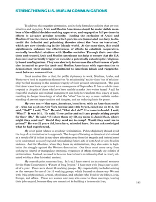 To address this negative perception, and to help formulate policies that are con-
structive and engaging, Arab and Muslim Americans should be made visible mem-
bers of the official decision-making apparatus, and engaged as full partners in
efforts to advance genuine security. Ending the exclusion of Arabs and
Muslims from the circles within which policies are formulated can help to dis-
credit the defeatist and polarizing theories about the “war on terrorism,”
which are now circulating in the Islamic world. At the same time, this could
significantly enhance the effectiveness of efforts to establish cooperative,
mutually beneficial relations with Muslim societies. Through their contribu-
tions and counsel, Arab and Muslim Americans can help to ensure that the U.S.
does not inadvertently trigger or escalate a potentially catastrophic religious-
ly based conflagration. They can also help to increase the effectiveness of poli-
cies intended to provide Arab and Muslim Americans with opportunities to
demonstrate their genuine commitment to American ideals and rapproche-
ment between communities.
Point number five is that, for public diplomacy to work, Muslims, Arabs, and
Westerners need to experience themselves “in relationship” rather than “out of relation-
ship” to find meaning in the common tragedy of their present estrangement. The pain
that Americans have experienced as a consequence of September 11 has a subtle coun-
terpoint in the pain of those who have been unable to make their voices heard. A call for
respectful dialogue and mutual engagement can help to transform this legacy of pain,
resulting in deeper knowledge of what the “other” has to say, a more realistic under-
standing of present opportunities and dangers, and an enduring basis for peace.
My own son — blue eyes, American, born here, with an American moth-
er – who has a job on New York Avenue and 14th Street, called me on 9/11. He
said, “Dad?” I said, “Yes.” He said, “What do I do?” His name is Jamid. I said,
“What?” It was 9/11. He said, “I see police and military people asking people
for their IDs.” He said, “If I show them my ID, my name is Jamid Said, where
might they send me? Would they send me to camp? Would they send me to
prison?” He was 22 years old, born here, schooled here. No one acknowledged
what he had experienced.
My sixth point relates to avoiding victimization. Public diplomacy should avoid
the trap of victimization in its approach. The danger of focusing on America’s victimhood
as a result of 9/11 is that it may draw attention away from the tragedy and instead come
to be understood as justifying and rationalizing future acts of anti-Arab or anti-Muslim
violence. And for Muslims, when they focus on victimization, they also serve to legit-
imize the struggle against the Western domination. Our focus must move away from
seeking to control or manipulate emotional responses of others through the politics of
victimization. Instead, we need to focus on how to heal a relationship that is clearly sit-
uated within a clear historical context.
My seventh point concerns Iraq. In Iraq I have served as an external resource
for the State Department’s “Future of Iraq Project.” I have met with Iraqis over a peri-
od of a year. There were about 16 working groups. My responsibility included serving
as the resource for one of the 16 working groups, which focused on democracy. We met
with Iraqi professionals, artists, physicians, and scholars who lived in the States, Iraq,
Europe, and Africa. These are women and men who came to these meetings, leaving
their jobs unpaid, because they are committed to building a democratic Iraq. 143
STRENGTHENING U.S.-MUSLIM COMMUNICATIONS
 