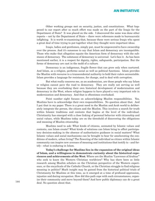 144
AN INITIATIVE
Other working groups met on security, justice, and constitutions. What hap-
pened to our report after so much effort was made on the part of the Iraqis for the
Department of State? It was placed on the side. I discovered the same was done other
reports – not by the Department of State – there were references made to bureaucratic
infighting. It is worth re-examining that, because these were serious Iraqis who spent
a great deal of time trying to put together what they thought were important ideas.
Iraqis, ladies and gentlemen, simply put, must be empowered to have ownership
over the process. And it’s nonsense to say that Islam and democracy are incompatible.
Those who make that allegation equate the American form of democracy with the sub-
stance of democracy. The substance of democracy is universal. Let’s face it. As has been
mentioned earlier, it is a respect for dignity, rights, safeguards, participation. But the
forms of democracy are cast in the mold of a culture.
Democracy is an indigenous, fragile flower that can grow only when nurtured.
And Islam, as a religion, performs social as well as political functions. Islam provides
the Muslim with recourse to a transcendental authority to hold their rulers accountable.
Islam provides a language for resistance, for change, and to deal with corruption.
But what really concerns me, as an academician, are those people who say Islam
or religion cannot pave the road to democracy. They are really not serving us well
because they are overlooking their own historical development of modernization and
democracy in the West, where religion happens to have played a very important role in
modernization and democracy. And that is oftentimes overlooked.
Point number eight focuses on acknowledging Muslim responsibilities. Yes,
Muslims have to acknowledge their own responsibilities. No question about that. And
I put that in my paper. There is a great need in the Muslim and Arab world to deliber-
ately integrate the person, the citizen and the Muslim. This involves a search for truth
within Islamic traditions and contexts that begins at the level of the individual.
Christianity has emerged with a close linking of personal behavior with citizenship and
social values, while Muslims today are on the threshold of discovering the obligations
and meaning of Muslim citizenship.
Muslims need to ask: What kinds of citizens, animated by Islamic values and
contexts, can Islam create? What kinds of solutions can Islam bring to affect participa-
tory decision-making in the absence of authoritative guidance in social matters? What
Islamic values and social mechanisms can be brought to bear for ameliorating the con-
ditions of modern, urban living? The flowering of the individual as citizen within Islamic
community can inspire new avenues of meaning and institutions that testify to - and for-
tify - what is enduring in Islam.
Today’s challenge for Muslims lies in the expansion of the original ideas
of Islam, and a willingness to demonstrate curiosity about the historical expe-
riences and achievements of the West. Where are the Muslim “Lawrence of Arabias”’
who seek to know the Western Christian worldview? Why has there been so little
research among Muslim scholars on the Christian perspective of the Western experi-
ence, or the encyclicals of the Catholic Church, or the Christian struggle to find religious
meaning in politics? Much insight may be gained from the historical political trials of
Christianity for Muslims at this time, as it emerged at a time of profound oppression,
injustice and during occupation. How did this path cope with such circumstances, organ-
ize their community and move beyond them? And here public diplomacy can do a great
deal. No question about that.
 