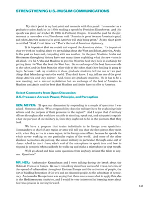 My ninth point is my last point and connects with this panel. I remember as a
graduate student back in the 1950s reading a speech by President Eisenhower. And this
speech was given on October 18, 1956, in Portland, Oregon. It would be good for the gov-
ernment to remember what Eisenhower said: “America is great because America is good,
and when America ceases to be good, America will stop being great.” So my ninth point
is entitled “Good, Great America.” That’s the test of American diplomacy.
It is important that we revisit and expand the American vision. It’s important
that we work on healing, since we are talking about the West and Islam, America, Arabs.
In the past we have met, competing with one another. In the past, Muslims, Arabs and
Westerners throughout history have met many times exploiting what the new vision is
all about. It’s for Arabs and Muslims to give the West the best they have in exchange for
getting from the West the best the West has. So an exchange of the best from one side
to the other, and the best from the other side to the other, that’s how healing is going to
begin, because I ask my students in class, graduate students, tell me one or two good
things that Islam has given to the world. They don’t know. I say, tell me one of the great
things America and they answer. And, these are graduate students. So it has to be a
new meeting; not a mutual exploitation but an exchange of the best of America to
Muslims and Arabs and the best that Muslims and Arabs have to offer to America.
Select Comments from Open Discussion:
U.S. Presence Abroad: Power, Principle, and Perception
GEN. MEYER: I’ll open our discussion by responding to a couple of questions I was
asked. Someone asked, “What responsibility does the military have for explaining their
actions and the purpose of their presence in the region?” And I argue that if military
officers throughout the world are not able to stand up, speak out, and adequately explain
what the purpose of the military is, then they ought not to be in the positions that they
hold.
We have a program that trains individuals to be foreign area specialists.
Commanders in chief of any region or area will tell you that the first person they meet
with, when they arrive in a new region, is the foreign area officer, because he spends his
whole career working on one particular region of the world. And some of the other
absolute necessities are putting, the senior military in particular, through some sort of
charm school to teach them which end of the microphone to speak into and how to
respond to someone when suddenly he walks up and sticks a microphone in your mouth.
We’ll go ahead and take some questions from anybody around the table to any-
one. Questions?
MR. HEIL: Ambassador Kampelman and I were talking during the break about the
Helsinki Process in Europe. We were remarking about how successful it was, in terms of
the spread of information throughout Eastern Europe and the activation of people, the
sort of budding democrats of the era and an educated people, to the advantage of democ-
racy. Ambassador Kampelman was saying that there was a move afoot to apply this also
to the Mediterranean countries, and I would be very interested in learning more about
how that process is moving forward.
145
STRENGTHENING U.S.-MUSLIM COMMUNICATIONS
 