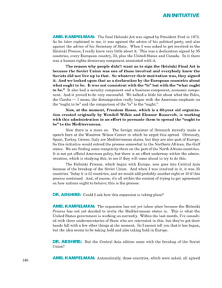 AMB. KAMPELMAN: The final Helsinki Act was signed by President Ford in 1975.
As he later explained to me, it was against the advice of his political party, and also
against the advice of his Secretary of State. When I was asked to get involved in the
Helsinki Process, I really knew very little about it. This was a declaration signed by 35
countries, every European country, 33, plus the United States and Canada. In it there
was a human rights democracy component associated with it.
The reason why people didn’t want us to sign the Helsinki Final Act is
because the Soviet Union was one of those involved and everybody knew the
Soviets did not live up to that. So whatever their motivation was, they signed
it. And we looked upon that as a declaration by the European countries about
what ought to be. It was not consistent with the “is” but with the “what ought
to be.” It also had a security component and a business component, economic compo-
nent. And it proved to be very successful. We talked a little bit about what the Poles,
the Czechs — I mean, the disintegration really began with the American emphasis on
the “ought to be” and the comparison of the “is” to the “ought.”
Now, at the moment, Freedom House, which is a 60-year old organiza-
tion created originally by Wendell Wilkie and Eleanor Roosevelt, is working
with this administration in an effort to persuade them to spread the “ought to
be” to the Mediterranean.
Now there is a move on. The foreign minister of Denmark recently made a
speech here at the Woodrow Wilson Center in which he urged this spread. Obviously,
Spain, Turkey, Greece, Italy are Mediterranean states, but they are also part of Europe.
So this initiative would extend the process somewhat to the Northern African, the Gulf
states. We are finding some receptivity there on the part of the North African countries.
It is not yet official American policy, but there is an effort underway within the admin-
istration, which is studying this, to see if they will come ahead to try to do this.
The Helsinki Process, which began with Europe, now goes into Central Asia
because of the breakup of the Soviet Union. And when I was involved in it, it was 35
countries. Today it is 55 countries, and we would add probably another eight or 10 if this
process continued. And, of course, it’s all within the context of trying to get agreement
on how nations ought to behave; this is the process.
DR. ABSHIRE: Could I ask how this expansion is taking place?
AMB. KAMPELMAN: The expansion has not yet taken place because the Helsinki
Process has not yet decided to invite the Mediterranean states in. This is what the
United States government is working on currently. Within the last month, I’ve consult-
ed with three undersecretaries of State who are interested in this, but they’ve got their
hands full with a few other things at the moment. So I cannot tell you that it has begun,
but the idea seems to be taking hold and also taking hold in Europe.
DR. ABSHIRE: But the Central Asia edition came with the breakup of the Soviet
Union?
AMB. KAMPELMAN: Automatically, those countries, which were asked, all agreed
146
AN INITIATIVE
 