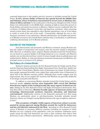 remained impervious to this modest post-war recovery in attitudes toward the United
States. In fact, intense dislike of America has spread beyond the Middle East
and Pakistan, where it had been concentrated in recent years, to Muslims else-
where in Africa and Asia. In the weeks prior to the Iraq war, disapproval of the United
States rose substantially in the Middle East, reaching as high as ninety-five percent in
Saudi Arabia and ninety-one percent in Morocco.2 Opinion surveys conducted after the
overthrow of Saddam Hussein reveal that anti-American sentiment, while remaining
strong in Arab states, has expanded to other Muslim populations, even at it has begun
to recede in much of the rest of the world. 3 Consequently, although the rise in anti-
American sentiment is not exclusively a Muslim phenomenon, the breadth and intensi-
ty of Muslim aversion to the United States indicates that, if unchecked, it could become
a defining characteristic in U.S.-Muslim relations.
NATURE OF THE PROBLEM
Anti-Americanism and presumed anti-Western sentiment among Muslims has
been the subject of commentary and analysis since the terrorist attacks in September
2001. However, as alluded to above, negative Muslim attitudes toward the United States
are not based on a general dislike of all things American or on a broader anti-Western
outlook; nor are they derived from a clash of values brought about by globalization and
modernization. Rather, as with anti-American sentiment among many non-Muslims, the
principal source is aversion to U.S. policies.
TThhee FFaallllaaccyy ooff aa VVaalluueess DDiivviiddee
Extensive opinion surveys by the Pew Research Center for People and the Press
and the American-based polling firm Zogby International have found that, despite low
opinions of the United States, Muslim views of Americans are mixed. In both surveys,
more people expressed favorable views rather than unfavorable views of Americans in
about half of the Muslim countries polled.4 Although these results suggest room for
improvement, they do not support the assertion that Muslims are generally disdainful
of all things associated with America.
In addition to contrasting Muslim attitudes toward the United States and the
American people, opinion surveys since September 2001 reveal that Muslims
from diverse regions of the world generally like many aspects of American cul-
ture. Polling by the Pew Research Center and Zogby International demonstrate that,
from West Africa to East Asia, Muslims broadly approve of American science and
technology, American-made products, American education, and American
entertainment.5 Additionally, contrary to the frequently expressed view that young
Muslims are particularly prone to anti-Americanism, favorable attitudes toward
American culture are strongest among Muslims between the ages of eighteen and twen-
ty-nine.6
This acceptance of highly visible aspects of American culture is accom-
panied by strong approval among Muslims around the world for democracy
and the civil liberties embraced by the West. According to a Pew Research Center
survey of Muslims in seventeen different countries (including six countries in which
Muslims are not a majority of the population), with one exception—Indonesia—more
people accept the idea that democracy can work in their countries than believe that
democracy is just a Western phenomenon. Additionally, survey data reveal that most
3
STRENGTHENING U.S.-MUSLIM COMMUNICATIONS
 