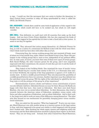 to sign. I would say that the movement that now exists to further the democracy in
these Central Asian countries is today all being spearheaded by what is called the
OSCE, the Helsinki Process.
DR. ABSHIRE: I think there could be some kind of application of this regard to the
Middle East, which would still have to be worked out, but which we still might
consider.
MR. HEIL: Very definitely; we could start with 22 countries that make up the Arab
League. And you have Crown Prince Abdullah, who has also expressed the kinds of
thoughts that suggest he has agreed that it’s time to take a fresh look at that system. It
seems to me they fit together.
DR. SAID: They advanced that notion among themselves, of a Helsinki Process for
Iraq, as well as a notion of a commission for Kirkuk to deal with the whole issue there.
I don’t think much has been done with either idea as of yet.
Concerning Iraq, the various working groups that met consisted of Iraqis, most
of whom are living outside Iraq, exiles. Others were Kurds living in Iraq. Those who par-
ticipate in the working groups did so, more or less, independent of any political affilia-
tion. In some cases, of course, you knew that some of them were apart of certain groups.
Both David Phillips, the other resource person for the group, and I were singularly
impressed with their commitment, the amount of work they put into it and the kinds of
questions they examined.
They looked at four building blocks. One examined the issue of secular versus
theocratic: Would Iraq be a secular state similar to the U.S., or a theocratic state simi-
lar to Iran? Evidently, the majority of the Iraqi population is against a U.S. model of a
secular state. Is there a middle ground between? They also discussed the possibility of
a middle ground between these two extremes. Another important issue they debated was
the individual versus the group. Will the rights of the individuals be upheld by the new
Iraqi state or will the primacy of the group be of key importance?
Decentralization of power, checks and balances versus centralization of power
was also debated. And here, federalism became an issue for them. Because the Kurds are
happy with what they have., they insist on federalism. But there were Arab Sunni
Muslims, who were not so excited about federalism. In their discussions, they tried to
reconcile between the American notion of federalism, periphery versus center, with
Swiss and other perceptions of federalism, such as ethnic federalism. And to their cred-
it, the Iraqis were able to work out many of the differences among themselves. The other
area they focused on was mechanisms for peacefully changing power versus constitu-
tional constraints.
Now, you asked me the question, “What has happened?” To give you one exam-
ple, Sharif Bassiouni was with another group as a resource person on the legal system
in Iraq, and what happened to his group was similar to what happened with the group
that I worked with. After finishing the whole report, tension and infighting within the
bureaucracy and the Bush Administration resulted in placing these reports on the back-
burner. They are not being used. Instead, from what I heard from Sharif Bassiouni,
147
STRENGTHENING U.S.-MUSLIM COMMUNICATIONS
 