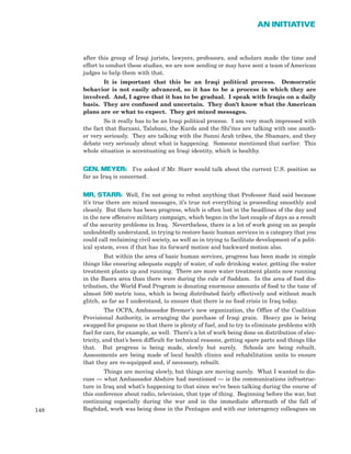 after this group of Iraqi jurists, lawyers, professors, and scholars made the time and
effort to conduct these studies, we are now sending or may have sent a team of American
judges to help them with that.
It is important that this be an Iraqi political process. Democratic
behavior is not easily advanced, so it has to be a process in which they are
involved. And, I agree that it has to be gradual. I speak with Iraqis on a daily
basis. They are confused and uncertain. They don’t know what the American
plans are or what to expect. They get mixed messages.
So it really has to be an Iraqi political process. I am very much impressed with
the fact that Barzani, Talabani, the Kurds and the Shi’ites are talking with one anoth-
er very seriously. They are talking with the Sunni Arab tribes, the Shamars, and they
debate very seriously about what is happening. Someone mentioned that earlier. This
whole situation is accentuating an Iraqi identity, which is healthy.
GEN. MEYER: I’ve asked if Mr. Starr would talk about the current U.S. position as
far as Iraq is concerned.
MR. STARR: Well, I’m not going to rebut anything that Professor Said said because
it’s true there are mixed messages, it’s true not everything is proceeding smoothly and
cleanly. But there has been progress, which is often lost in the headlines of the day and
in the new offensive military campaign, which began in the last couple of days as a result
of the security problems in Iraq. Nevertheless, there is a lot of work going on as people
undoubtedly understand, in trying to restore basic human services in a category that you
could call reclaiming civil society, as well as in trying to facilitate development of a polit-
ical system, even if that has its forward motion and backward motion also.
But within the area of basic human services, progress has been made in simple
things like ensuring adequate supply of water, of safe drinking water, getting the water
treatment plants up and running. There are more water treatment plants now running
in the Basra area than there were during the rule of Saddam. In the area of food dis-
tribution, the World Food Program is donating enormous amounts of food to the tune of
almost 500 metric tons, which is being distributed fairly effectively and without much
glitch, as far as I understand, to ensure that there is no food crisis in Iraq today.
The OCPA, Ambassador Bremer’s new organization, the Office of the Coalition
Provisional Authority, is arranging the purchase of Iraqi grain. Heavy gas is being
swapped for propane so that there is plenty of fuel, and to try to eliminate problems with
fuel for cars, for example, as well. There’s a lot of work being done on distribution of elec-
tricity, and that’s been difficult for technical reasons, getting spare parts and things like
that. But progress is being made, slowly but surely. Schools are being rebuilt.
Assessments are being made of local health clinics and rehabilitation units to ensure
that they are re-equipped and, if necessary, rebuilt.
Things are moving slowly, but things are moving surely. What I wanted to dis-
cuss — what Ambassador Abshire had mentioned — is the communications infrastruc-
ture in Iraq and what’s happening to that since we’ve been talking during the course of
this conference about radio, television, that type of thing. Beginning before the war, but
continuing especially during the war and in the immediate aftermath of the fall of
Baghdad, work was being done in the Pentagon and with our interagency colleagues on148
AN INITIATIVE
 