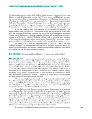 developing what we then called the Iraqi Free Media program. We now call it the Iraqi
Media Network. The basic idea was that the U.S. government would facilitate or ensure
the reconstruction of the communications infrastructure and facilitate the development
of an Iraqi free media that’s run by and programmed by — the content being determined
by Iraqis. The premise — the hypothesis, in my view, was there wasn’t much experience
in an independent media in Iraq, and I’m not expert enough to know what the details of
Iraqi media were during Saddam’s period. But we proceeded along that assumption.
So the first task was to get coverage going in Iraq via radio and television. The
forward-based team was in Kuwait City, even during the war, preparing for its activities
after the cessation of hostilities, including and interacting with Iraqi ex-pats who would
become part of the program. About a week after Baghdad fell, we had forward elements
moving up to the airport outside of Baghdad to begin work on assessing what remained
of the communications infrastructure in and around Baghdad. They also began to make
plans to utilize it or to bring in other transmitters, for example, from outside.
And today, what we have is AM radio coverage in Baghdad. There is AM radio
coverage of most of the major population areas in Iraq, and over the coming weeks and
months, over the course of this summer, that will be expanded so that broad areas of Iraq
are covered, not just the major population centers.
DR. ABSHIRE: Is this Armed Forces Network or is this under an Iraqi label?
MR. STARR: We’re purchasing programming, for example, and running Radio Sawa
on some of these transmitters. The military is putting on FM, rebroadcasting Radio
Sawa under agreement with Radio Sawa. The programming content is being developed
by Iraqis, and there’s interaction with OCPA or ORHA under Garner. But frankly, there
is a lack of Americans who can speak Iraqi Arabic to provide the editorial work. So a lot
of the content is, in this particular part of the program, Iraqi content. It has music, it
has news, it has readings from the Koran and discussions, and this content is being
developed locally, and it’s being developed as an interaction of Americans and Iraqis.
This is not Coalition messaging, though. There may be public service announcements,
but does not consist of coalition-driven messages.
FM is a much higher quality signal, but it’s got a much smaller footprint. We
have FM coverage in some of the major cities in Iraq, and that will be expanded about
three- or four-fold by the end of the summer to cover most of the major cities, going up
the central part of Iraq and covering the south, central and into the north of Iraq. So
the general picture is one of expanded radio coverage.
We also have, covering the entire southern part of the country, a large transmit-
ter in Kuwait where the content is being developed by Americans and Iraqis, in coordi-
nation with the Kuwaiti Information Ministry, to provide programming over AM radio,
particularly to the south — in the southeastern to south central part of Iraq. We have
increasing television coverage. There are about seven isolated areas of television cover-
age that have sprung up, at least under American rehabilitation and reconstruction
efforts, since the war ended. And in the north, there is separate Kurdish production and
content, but we have television coverage in isolated spots. We are looking toward about
11 new areas of television coverage over the course of this summer.
Now these are based on some assumptions about security and some assumptions 149
STRENGTHENING U.S.-MUSLIM COMMUNICATIONS
 