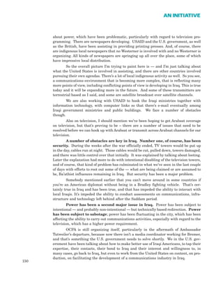 about power, which have been problematic, particularly with regard to television pro-
gramming. There are newspapers developing. USAID and the U.S. government, as well
as the British, have been assisting in providing printing presses. And, of course, there
are indigenous local newspapers that no Westerner is involved with and no Westerner is
organizing. All kinds of newspapers are springing up all over the place, some of which
have impressive local distribution.
So the overall picture I’m trying to paint here is — and I’m just talking about
what the United States is involved in assisting, and there are other countries involved
pursuing their own agendas. There’s a lot of local indigenous activity as well. So you see,
a communications environment that is becoming more complex, that is reflecting many
more points of view, including conflicting points of view is developing in Iraq. This is true
today and it will be expanding more in the future. And some of these transmitters are
terrestrial based as I said, and some are satellite broadcast over satellite channels.
We are also working with USAID to hook the Iraqi ministries together with
information technology, with computer links so that there’s e-mail eventually among
Iraqi government ministries and public buildings. We face a number of obstacles
though.
Also on television, I should mention we’ve been hoping to get Arabsat coverage
on television, but that’s proving to be – there are a number of issues that need to be
resolved before we can hook up with Arabsat or transmit across Arabsat channels for our
television.
A number of obstacles are key in Iraq. Number one, of course, has been
security. During the weeks after the war officially ended, TV towers would be put up
in the day, cables run at night. Those cables would be cut, pulled down, towers damaged,
and there was little control over that initially. It was explained by talking about looting.
Later the explanation had more to do with intentional disabling of the television towers,
and of course, that kind of problem has culminated in what we’ve seen in the last couple
of days with efforts to root out some of the — what are being claimed or are assumed to
be, Ba’athist influences remaining in Iraq. But security has been a major problem.
Somebody mentioned earlier that you can’t move around in some countries if
you’re an American diplomat without being in a Bradley fighting vehicle. That’s cer-
tainly true in Iraq and has been true, and that has impeded the ability to interact with
local Iraqis. It’s impeded the ability to conduct assessments on communications, infra-
structure and technology left behind after the Saddam period.
Power has been a second major issue in Iraq. Power has been subject to
intentional — and probably non-intentional — but technically based redirection. Power
has been subject to sabotage; power has been fluctuating in the city, which has been
affecting the ability to carry out communications activities, especially with regard to the
television, which has a higher power requirement.
OCPA is still organizing itself, particularly in the aftermath of Ambassador
Tutweiler’s departure, because now there isn’t a media coordinator working for Bremer,
and that’s something the U.S. government needs to solve shortly. We in the U.S. gov-
ernment have been talking about how to make better use of Iraqi Americans, to tap their
expertise, their contacts, their bond to Iraq and their interest and willingness to, in
many cases, go back to Iraq, but even to work from the United States on content, on pro-
duction, on facilitating the development of a communications industry in Iraq.
150
AN INITIATIVE
 