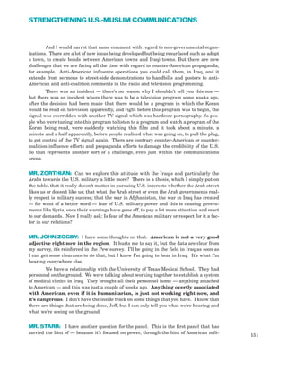 And I would parrot that same comment with regard to non-governmental organ-
izations. There are a lot of new ideas being developed but being resurfaced such as adopt
a town, to create bonds between American towns and Iraqi towns. But there are new
challenges that we are facing all the time with regard to counter-American propaganda,
for example. Anti-American influence operations you could call them, in Iraq, and it
extends from sermons to street-side demonstrations to handbills and posters to anti-
American and anti-coalition comments in the radio and television programming.
There was an incident — there’s no reason why I shouldn’t tell you this one —
but there was an incident where there was to be a television program some weeks ago,
after the decision had been made that there would be a program in which the Koran
would be read on television apparently, and right before this program was to begin, the
signal was overridden with another TV signal which was hardcore pornography. So peo-
ple who were tuning into this program to listen to a program and watch a program of the
Koran being read, were suddenly watching this film and it took about a minute, a
minute and a half apparently, before people realized what was going on, to pull the plug,
to get control of the TV signal again. There are contrary counter-American or counter-
coalition influence efforts and propaganda efforts to damage the credibility of the U.S.
So that represents another sort of a challenge, even just within the communications
arena.
MR. ZORTHIAN: Can we explore this attitude with the Iraqis and particularly the
Arabs towards the U.S. military a little more? There is a thesis, which I simply put on
the table, that it really doesn’t matter in pursuing U.S. interests whether the Arab street
likes us or doesn’t like us; that what the Arab street or even the Arab governments real-
ly respect is military success; that the war in Afghanistan, the war in Iraq has created
— for want of a better word — fear of U.S. military power and this is causing govern-
ments like Syria, once their warnings have gone off, to pay a lot more attention and react
to our demands. Now I really ask: Is fear of the American military or respect for it a fac-
tor in our relations?
MR. JOHN ZOGBY: I have some thoughts on that. American is not a very good
adjective right now in the region. It hurts me to say it, but the data are clear from
my survey, it’s reinforced in the Pew survey. I’ll be going in the field in Iraq as soon as
I can get some clearance to do that, but I know I’m going to hear in Iraq. It’s what I’m
hearing everywhere else.
We have a relationship with the University of Texas Medical School. They had
personnel on the ground. We were talking about working together to establish a system
of medical clinics in Iraq. They brought all their personnel home — anything attached
to American — and this was just a couple of weeks ago. Anything overtly associated
with American, even if it is humanitarian, is just not working right now, and
it’s dangerous. I don’t have the inside track on some things that you have. I know that
there are things that are being done, Jeff, but I can only tell you what we’re hearing and
what we’re seeing on the ground.
MR. STARR: I have another question for the panel. This is the first panel that has
carried the hint of — because it’s focused on power, through the hint of American mili-
151
STRENGTHENING U.S.-MUSLIM COMMUNICATIONS
 