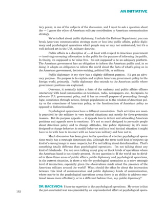 tary power, is one of the subjects of the discussion, and I want to ask a question about
the — I guess the ethos of American military contribution to American communication
strategy.
We’ve talked about public diplomacy, I include the Defense Department, you can
break American communication strategy more or less into public affairs, public diplo-
macy and psychological operations which people may or may not understand, but it’s a
well defined art in the U.S. military doctrine.
Public affairs is a discipline of — at least with respect to American government
— involving conveying information to the public for the purpose of informing the public.
In theory, it’s supposed to be value free. It’s not supposed to be an adequacy platform.
The American government has an obligation to inform the American public and, in so
doing, it adopts an obligation to inform the world about the facts of what’s going on in
the American government, decision-making, political life, or military.
Public diplomacy in my view has a slightly different purpose. It’s got an advo-
cacy purpose. Its purpose is to explain and explain American government policy to the
foreign world, primarily. Public diplomacy also extends to the American public where
government positions are explained.
Overseas, it normally takes a form of the embassy and public affairs officers
interacting with local communities on television, radio, newspapers, etc., to explain, to
advocate U.S. government policy, and it has an overall purpose of persuading through
logic, sometimes through debate, foreign populations as to the wisdom of American pol-
icy or the correctness of American policy, or the functionalism of American policy as
opposed to disfunctionalism.
Psychological operations have a different connotation. Such activities are most-
ly practiced by the military in very tactical situations and mostly for force-protection
reasons. But its purpose appeals — it appeals less to debate and advocating American
positions and appeals more to emotions. It’s not so much designed to persuade people
about American policy and to change attitudes, like public diplomacy is; it’s more
designed to change behavior, to modify behavior and in a local tactical situation it might
have to do with how to interact with an American military and how not to.
Much discussion has been given to the question of whether psychological opera-
tions really has a strategic dimension also, although the term itself kind of conjures up
kind of a wrong image in some respects, but I’m not talking about disinformation. That’s
something totally different than psychological operations. I’m not talking about any
kind of falsehoods. I’m not even talking about gray or black kinds of operations where
the American hand is not clearly present. So my question is: If the world can be divid-
ed in these three areas of public affairs, public diplomacy and psychological operations,
in the current situation, is there a role for psychological operations at a more strategic
level of interaction, especially given the observations made about the presence of the
American military around the world? What should the ethos be about the interaction
between this kind of communication and public diplomacy kinds of communication,
where maybe in the psychological operations arena there is an ability to address emo-
tional issues more effectively, or in a different fashion than, say, public diplomacy?
DR. BACEVICH: I have no expertise in the psychological operations. My sense is that
the just-concluded war was preceded by an unprecedented effort at psychological opera-
152
AN INITIATIVE
 