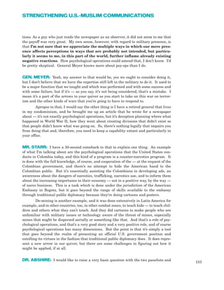 tions. As a guy who just reads the newspaper as an observer, it did not seem to me that
the payoff was very great. My own sense, however, with regard to military presence, is
that I’m not sure that we appreciate the multiple ways in which our mere pres-
ence affects perceptions in ways that are probably not intended, but particu-
larly it seems to me, in this part of the world, further inflame already existing
negative reactions. How psychological operations could amend that, I don’t know. I’d
be pretty skeptical. General Meyer knows more about psy-ops than I do.
GEN. MEYER: Yeah, my answer to that would be, yes we ought to consider doing it,
but I don’t believe that we have the expertise still left in the military to do it. It used to
be a major function that we taught and which was performed and with some success and
with some failure, but if it’s — as you say, it’s not being considered, that’s a mistake. I
mean it’s a part of the arrows in your quiver as you start to take on this war on terror-
ism and the other kinds of wars that you’re going to have to respond to.
Apropos to that, I would say the other thing is I have a retired general that lives
in my condominium, and he brought me up an article that he wrote for a newspaper
about — it’s not exactly psychological operations, but it’s deception planning where what
happened in World War II, how they went about creating divisions that didn’t exist so
that people didn’t know what was going on. So, there’s nothing legally that impairs you
from doing that and, therefore, you need to keep a capability extant and particularly in
your office.
MR. STARR: I have a 30-second comeback to that to explain one thing. An example
of what I’m talking about are the psychological operations that the United States con-
ducts in Colombia today, and this kind of a program is a counter-narcotics program. It
is done with the full knowledge, of course, and cooperation of the — at the request of the
Colombian government, and there’s no attempt to hide the American hand to the
Colombian public. But it’s essentially assisting the Colombians in developing ads, an
awareness about the dangers of narcotics, trafficking, narcotics use, and to inform them
about the increasing importance in their economy — not in a positive way, by the way —
of narco business. This is a task which is done under the jurisdiction of the American
Embassy in Bogota, but it goes beyond the range of skills available to the embassy
through traditional public diplomacy because they’re doing cartoons and posters.
De-mining is another example, and it was done extensively in Latin America for
example, and in other countries, too, in other combat zones, to teach kids — to teach chil-
dren and others what they can’t touch. And they did cartoons to make people who are
unfamiliar with military issues or technology aware of the threat of mines, especially
mines that might be dispersed aerially or something like that. And that’s a role of psy-
chological operations, and that’s a very good story and a very positive role, and of course
psychological operations has many dimensions. But the point is that it’s simply a tool
that goes beyond the realm of presenting an official U.S. government position and
extolling its virtues in the fashion that traditional public diplomacy does. It does repre-
sent a new arrow in our quiver, but there are some challenges in figuring out how it
might be applied, if at all.
DR. ABSHIRE: I would like to raise a very basic question with the two panelists and
153
STRENGTHENING U.S.-MUSLIM COMMUNICATIONS
 