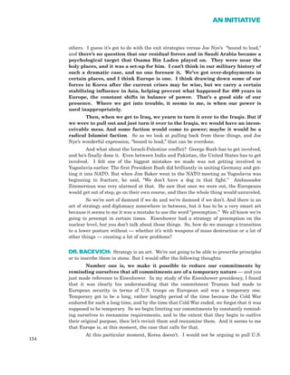 others. I guess it’s got to do with the exit strategies versus Joe Nye’s “bound to lead,”
and there’s no question that our residual forces and in Saudi Arabia became a
psychological target that Osama Bin Laden played on. They were near the
holy places, and it was a set-up for him. I can’t think in our military history of
such a dramatic case, and no one foresaw it. We’ve got over-deployments in
certain places, and I think Europe is one. I think drawing down some of our
forces in Korea after the current crises may be wise, but we carry a certain
stabilizing influence in Asia, helping prevent what happened for 400 years in
Europe, the constant shifts in balance of power. That’s a good side of our
presence. Where we get into trouble, it seems to me, is when our power is
used inappropriately.
Then, when we get to Iraq, we yearn to turn it over to the Iraqis. But if
we were to pull out and just turn it over to the Iraqis, we would have an incon-
ceivable mess. And some faction would come to power; maybe it would be a
radical Islamist faction. So as we look at pulling back from these things, and Joe
Nye’s wonderful expression, “bound to lead,” that can be overdone.
And what about the Israeli-Palestine conflict? George Bush has to get involved,
and he’s finally done it. Even between India and Pakistan, the United States has to get
involved. I felt one of the biggest mistakes we made was not getting involved in
Yugoslavia earlier. The first President Bush did brilliantly in uniting Germany and get-
ting it into NATO. But when Jim Baker went to the NATO meeting as Yugoslavia was
beginning to fracture, he said, “We don’t have a dog in that fight.” Ambassador
Zimmerman was very alarmed at that. He saw that once we were out, the Europeans
would get out of step, go on their own course, and then the whole thing would unraveled.
So we’re sort of damned if we do and we’re damned if we don’t. And there is an
art of strategy and diplomacy somewhere in between, but it has to be a very smart art
because it seems to me it was a mistake to use the word “preemption.” We all know we’re
going to preempt in certain times. Eisenhower had a strategy of preemption on the
nuclear level, but you don’t talk about those things. So, how do we manage a transition
to a lower posture without — whether it’s with weapons of mass destruction or a lot of
other things — creating a lot of new problems?
DR. BACEVICH: Strategy is an art. We’re not going to be able to prescribe principles
or to inscribe them in stone. But I would offer the following thoughts.
Number one is, we make it possible to reduce our commitments by
reminding ourselves that all commitments are of a temporary nature — and you
just made reference to Eisenhower. In my study of the Eisenhower presidency, I found
that it was clearly his understanding that the commitment Truman had made to
European security in terms of U.S. troops on European soil was a temporary one.
Temporary got to be a long, rather lengthy period of the time because the Cold War
endured for such a long time, and by the time that Cold War ended, we forgot that it was
supposed to be temporary. So we begin limiting our commitments by constantly remind-
ing ourselves to reexamine requirements, and to the extent that they begin to outlive
their original purpose, then let’s revisit them and reexamine them. And it seems to me
that Europe is, at this moment, the case that calls for that.
At this particular moment, Korea doesn’t. I would not be arguing to pull U.S.
154
AN INITIATIVE
 