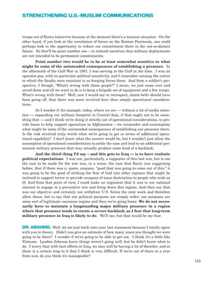 troops out of Korea tomorrow because at the moment there’s a tenuous situation. On the
other hand, if you look at the correlation of forces on the Korean Peninsula, one could
perhaps look to the opportunity to reduce our commitment there in the not-so-distant
future. So that’ll be point number one – to remind ourselves that military deployments
are not intended to be permanent commitments.
Point number two would be to be at least somewhat sensitive to what
might be some of the unintended consequences of establishing a presence. In
the aftermath of the Gulf War in 1991, I was serving in the Gulf at the time. I was an
operator guy, with no particular political sensitivity, and I remember sensing the extent
to which the Saudis were resistant to us keeping forces there. And from a soldier’s per-
spective, I though, “What’s wrong with these people?” I mean, we just came over and
saved them and all we want to do is to keep a brigade set of equipment and a few troops.
What’s wrong with them? Well, now I would say in retrospect, alarm bells should have
been going off, that there was more involved here than simply operational considera-
tions.
So I wonder if, for example, today, where we are — without a lot of media atten-
tion — expanding our military footprint in Central Asia, if that ought not to be some-
thing that — and I think we’re doing it strictly out of operational considerations, to pro-
vide bases to help support operations in Afghanistan – we reconsider and contemplate
what might be some of the unintended consequences of establishing our presence there.
Is the risk involved truly worth what we’re going to get in terms of additional opera-
tional capability? I don’t know what the answer would be, but I wouldn’t just allow the
assumption of operational considerations to settle the case and lead to an additional per-
manent military presence that may actually produce some kind of a backlash.
And the third thing I’d say – and this gets to Iraq — is to have realistic
political expectations. I was not, particularly, a supporter of this last war, but to me
the case to be made for the war was, in a sense, the case that Barry was suggesting
before, that if there was a, quote, unquote, “good that was going to come out of this,” it
was going to be the good of striking the fear of God into other regimes that might be
inclined to support terror or provide weapons of mass destruction to people who wish us
ill. And from that point of view, I could make an argument that it was in our national
interest to engage in a preventive war and bring down this regime. And then say that
was our objective and certainly not withdraw U.S. forces the next week and therefore
allow chaos, but to say that our political purposes are simply order; our purposes are
some sort of legitimate successor regime and then we’re going home. We do not neces-
sarily have to maintain a longstanding major military presence in a region
where that presence tends to create a severe backlash, as I fear that long-term
military presence in Iraq is likely to do. We’ll see, but that would be my fear.
DR. ABSHIRE: Well, let me just latch onto your last statement because I totally agree
with you in theory. Didn’t you give an estimate of how many years you thought we were
going to be there? I wonder if we’re going to be able to get out. I think it’s a little like
Vietnam. Lyndon Johnson knew things weren’t going well, but he didn’t know what to
do. I worry that with best efforts in Iraq, we may still be having a lot of disorder, and so
there is a certain trap to it that I think is very difficult. If we’re out of there in a year
from now, do you think it’s manageable?
155
STRENGTHENING U.S.-MUSLIM COMMUNICATIONS
 