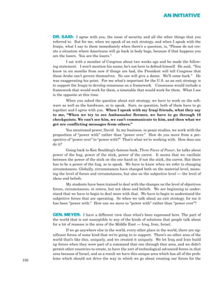 DR. SAID: I agree with you, the issue of security and all the other things that you
referred to. But for me, when we speak of an exit strategy, and when I speak with the
Iraqis, what I say to them immediately when there’s a question, is, “Please do not cre-
ate a situation where Americans will go back in body bags, because if that happens you
are the losers. You are the losers.”
I sat with a member of Congress about two weeks ago and he made the follow-
ing statement. I won’t mention his name; he’s not here to defend himself. He said, “You
know in six months from now if things are bad, the President will tell Congress that
these Arabs can’t govern themselves. No one will give a damn. We’ll come back.” He
was exaggerating his point. For me what’s important for the U.S. as an exit strategy is
to support the Iraqis to develop consensus on a framework. Consensus would include a
framework that would work for them, a timetable that would work for them. What I see
is the opposite at this time.
When you asked the question about exit strategy, we have to work on the soft-
ware as well as the hardware, so to speak. Sure, no question, both of them have to go
together and I agree with you. When I speak with my Iraqi friends, what they say
to me, “When we try to see Ambassador Bremer, we have to go through 16
checkpoints. We can’t see him, we can’t communicate to him, and then what we
get are conflicting messages from others.”
You mentioned power, David. In my business, in peace studies, we work with the
proposition of “power with” rather than “power over.” How do you move from a per-
spective of “power over” to “power with?” That’s what we’re working with. How does one
do it?
Going back to Ken Boulding’s famous book, Three Faces of Power, he talks about
power of the hug, power of the stick, power of the carrot. It seems that we vacillate
between the power of the stick on the one hand or, if not the stick, the carrot. But there
has to be a power of the hug, so to speak. We have to know when we refer to changing
circumstances. Globally, circumstances have changed both on the material level, mean-
ing the level of forces and circumstances, but also on the subjective level — the level of
ideas and beliefs.
My students have been trained to deal with the changes on the level of objectives
forces, circumstances, et cetera, but not ideas and beliefs. We are beginning to under-
stand that we have to begin to deal more with that. We have to begin to understand the
subjective forces that are operating. So when we talk about an exit strategy, for me it
has been “power with.” How can we move to “power with” rather than “power over”?
GEN. MEYER: I have a different view than what’s been expressed here. The part of
the world that is not susceptible to any of the kinds of solutions that people talk about
for a lot of reasons is the area of the Middle East — Iraq, Iran, Israel.
If we go anywhere else in the world, every other place in the world, there are sig-
nificant forces of some kind that we’re going in to support. There’s no other area of the
world that’s like this, uniquely, and we created it uniquely. We let Iraq and Iran build
up forces when they were part of a command that ran through that area, and we didn’t
permit other countries to create, to have the sort of technological advanced forces in that
area because of Israel, and as a result we have this unique area which has all of the prob-
lems which should not drive the way in which we go about creating our forces for the156
AN INITIATIVE
 