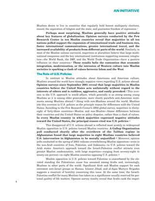 Muslims desire to live in countries that regularly hold honest multiparty elections,
ensure the separation of religion and the state, and guarantee freedom of expression.7
Perhaps most surprising, Muslims generally have positive attitudes
about key features of globalization. Opinion surveys conducted by the Pew
Research Center in ten Muslim countries reveal that majorities in all ten
nations polled support the expansion of international trade and business ties,
faster international communications, greater international travel, and the
increased availability of products from different parts of the world. Similarly, in
most of the Muslim nations surveyed, majorities or pluralities believe that large multi-
national companies and the key international institutions supporting economic integra-
tion—the World Bank, the IMF, and the World Trade Organization—have a positive
influence on their countries.8 These results belie the contention that economic
integration, modernization, or the intrusion of Western culture into Muslim
societies is sparking a clash of values between Islam and the West.
TThhee RRoollee ooff UU..SS.. PPoolliicciieess
In contrast to Muslim attitudes about Americans and American culture,
Muslims around the world have strongly negative views regarding U.S. actions abroad.
Opinion surveys since September 2001 reveal that large majorities in Muslim
countries believe the United States acts unilaterally without regard to the
interests of others and is ruthless, aggressive, and easily provoked.9 This aver-
sion to the U.S. approach to world affairs, which generally is as strong among young
Muslims as it is among older generations, more closely parallels anti-American senti-
ments among Muslims abroad.10 Along with non-Muslims around the world, Muslims
cite this aversion to U.S. policies as the principle reason for differences with the United
States. According to the Pew Research Center’s 2002 global survey, majorities in thirty-
eight of forty-three countries—Muslim and non-Muslim—blame differences between
their countries and the United States on policy disputes, rather than a clash of values.
In every Muslim country in which majorities expressed negative attitudes
toward the United States, the principal reason cited was U.S. policies.11
This disapproval of U.S. actions abroad is reflected most acutely in widespread
Muslim opposition to U.S. policies toward Muslim countries. A Gallup Organization
poll conducted shortly after the overthrow of the Taliban regime in
Afghanistan found that large majorities in eight Muslims countries believed
U.S. intervention in Afghanistan to be morally unjustified.12 Moreover, opinion
polls conducted in the spring of 2002 indicate overwhelming Muslim opposition—even in
the non-Arab countries of Iran, Pakistan, and Indonesia—to U.S. policies toward the
Arab states. America’s approach toward the Israeli-Palestine conflict attracts even
greater Muslim condemnation, with large majorities—ranging from seventy-eight to
ninety-six percent—in eight Muslim countries opposing U.S. policies.13
Muslim opposition to U.S. policies toward Palestine is exacerbated by the ele-
vated standing the Palestinian cause has assumed among Arabs and, increasingly,
Muslims in other parts of the world. Significant Arab and Muslim support for such
extremist anti-Israel groups as Hamas, Islamic Jihad, and al-Aqsa Martyrs Brigades
suggests a reservoir of hostility concerning this issue. At the same time, the Israeli-
Palestine conflict for many Muslims has taken on a significance usually reserved for per-
sonal quality of life matters. Opinion survey results reveal that Arabs rank the impor-
4
AN INITIATIVE
 