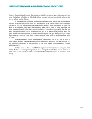 future. We should understand that this area is different and so, Andy, when you get into
your final phase of looking at this, look at how you deal with an area that is going to fes-
ter for a long period of time.
At the same time, you look at the increased capability. You’ve got satellites that
can tell us everything that’s going on. We’re going to be able to travel quickly around
the world. We can get people there more quickly and it’s more susceptible to using the
kind of technologies elsewhere, but I’ve never been able to come to grips with how you
deal with the large Iranian force, the Iraqi force, it’s just been dealt with, but I’m not
sure that an attack on Iran is something that any of us wants to be involved with, but
that area is going to continue to require special people who are dealing with it from a
force-structure point of view, from a tactics point of view, with an understanding point
of view.
Barry was talking earlier about foreign area officers and so on. You’re going to
need people who are far more knowledgeable about that region for the next decade. It’s
not going to be resolved, in my judgment, in the short period. So you can take that for
what its worth.
It’s time for us to stop. I would like to express my appreciation to all of you, Max,
Andy, Dr. Said. I think you’ve given all of us enough to think about and to provide us
with some of the history of what’s caused us to be in the situations in which we exist
today.
157
STRENGTHENING U.S.-MUSLIM COMMUNICATIONS
 