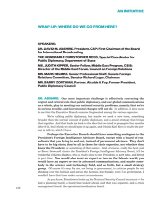 WRAP-UP: WHERE DO WE GO FROM HERE?
SPEAKERS:
DR. DAVID M. ABSHIRE, President, CSP; First Chairman of the Board
for International Broadcasting
THE HONORABLE CHRISTOPHER ROSS, Special Coordinator for
Public Diplomacy, Department of State
MS. JUDITH KIPPER, Senior Fellow, Middle East Program, CSIS;
Director of the Middle East Forum, Council on Foreign Relations
MR. MARK HELMKE, Senior Professional Staff, Senate Foreign
Relations Committee, Senator Richard Lugar, Chairman
MR. BARRY ZORTHIAN, Partner, Alcalde & Fay; Former President,
Public Diplomacy Council
DR. ABSHIRE: Our most important challenge is effectively conveying the
urgent and critical role that public diplomacy, and our global communications
as a whole, play in meeting our national security problems, namely, that we’re
in serious trouble, and incremental changes will not do. In addition, it does seem
to me that the Executive Branch remains fragmented among the various agencies.
We’re talking public diplomacy, but maybe we need a new term, something
broader than the normal concept of public diplomacy, and a grand strategy that brings
that together. And that leads me back to the idea that we tried to propagate four months
after 9/11, but I think we should take it up again, and I think Karl Rove is really the per-
son to talk to, which I have.
Perhaps the Executive Branch should have something analogous to the
President’s Foreign Intelligence Advisory Board, except with a board of con-
sultants that you bring in and out, instead of permanent advisors. They don’t
have to be big shots; they’re all in there for their expertise, not whether they
know the President, or something of that nature. And, of course, really the best, just
as Brent Scowcroft chairs the President’s Foreign Intelligence Advisory Board, it’d be
wonderful if Karen Hughes, who is really close to the President, is part time, and Brent
is part time. You would also want an expert or two on the Islamic world; you
would have an expert or two in advanced communications, and maybe some-
body in the science and technology field, and so forth, but a small strategy
group. Of course it’s easy for me, not being in government, to criticize people for not
thinking over the horizon and across the horizon, but frankly, were I in government, I
wouldn’t have that time under current circumstances.
As you know, Eisenhower broke up his National Security Council structure — he
had a planning board, a board that looked ahead, and that was separate, and a crisis
management board, the operations/coordination board.
158
AN INITIATIVE
 