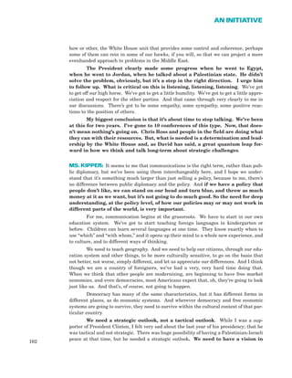 how or other, the White House unit that provides some control and coherence, perhaps
some of them can rein in some of our hawks, if you will, so that we can project a more
evenhanded approach to problems in the Middle East.
The President clearly made some progress when he went to Egypt,
when he went to Jordan, when he talked about a Palestinian state. He didn’t
solve the problem, obviously, but it’s a step in the right direction. I urge him
to follow up. What is critical on this is listening, listening, listening. We’ve got
to get off our high horse. We’ve got to get a little humility. We’ve got to get a little appre-
ciation and respect for the other parties. And that came through very clearly to me in
our discussions. There’s got to be some empathy, some sympathy, some positive reac-
tions to the position of others.
My biggest conclusion is that it’s about time to stop talking. We’ve been
at this for two years. I’ve gone to 10 conferences of this type. Now, that does-
n’t mean nothing’s going on. Chris Ross and people in the field are doing what
they can with their resources. But, what is needed is a determination and lead-
ership by the White House and, as David has said, a great quantum leap for-
ward in how we think and talk long-term about strategic challenges.
MS. KIPPER: It seems to me that communications is the right term, rather than pub-
lic diplomacy, but we’ve been using them interchangeably here, and I hope we under-
stand that it’s something much larger than just selling a policy, because to me, there’s
no difference between public diplomacy and the policy. And if we have a policy that
people don’t like, we can stand on our head and turn blue, and throw as much
money at it as we want, but it’s not going to do much good. So the need for deep
understanding, at the policy level, of how our policies may or may not work in
different parts of the world, is very important.
For me, communication begins at the grassroots. We have to start in our own
education system. We’ve got to start teaching foreign languages in kindergarten or
before. Children can learn several languages at one time. They know exactly when to
use “which” and “with whom,” and it opens up their mind to a whole new experience, and
to culture, and to different ways of thinking.
We need to teach geography. And we need to help our citizens, through our edu-
cation system and other things, to be more culturally sensitive, to go on the basis that
not better, not worse, simply different, and let us appreciate our differences. And I think
though we are a country of foreigners, we’ve had a very, very hard time doing that.
When we think that other people are modernizing, are beginning to have free market
economies, and even democracies, most Americans expect that, oh, they’re going to look
just like us. And that’s, of course, not going to happen.
Democracy has many of the same characteristics, but it has different forms in
different places, as do economic systems. And wherever democracy and free economic
systems are going to survive, they need to survive within the cultural context of that par-
ticular country.
We need a strategic outlook, not a tactical outlook. While I was a sup-
porter of President Clinton, I felt very sad about the last year of his presidency; that he
was tactical and not strategic. There was huge possibility of having a Palestinian-Israeli
peace at that time, but he needed a strategic outlook. We need to have a vision in
162
AN INITIATIVE
 