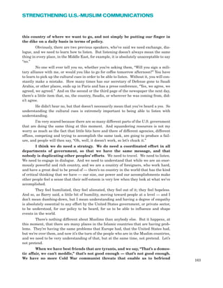 this country of where we want to go, and not simply be putting our finger in
the dike on a daily basis in terms of policy.
Obviously, there are two previous speakers, who’ve said we need exchange, dia-
logue, and we need to learn how to listen. But listening doesn’t always mean the same
thing in every place, in the Middle East, for example, it is absolutely unacceptable to say
“no.”
No one will ever tell you no, whether you’re asking them, “Will you sign a mili-
tary alliance with me, or would you like to go for coffee tomorrow afternoon?” You have
to learn to pick up the cultural cues in order to be able to listen. Without it, you will con-
stantly make a mistake. How many times has our secretary of Defense gone to Saudi
Arabia, or other places, ends up in Paris and has a press conference, “Yes, we agree, we
agreed, we agreed.” And on the second or the third page of the newspaper the next day,
there’s a little item that, no, the country, Saudis, or wherever he was coming from, did-
n’t agree.
He didn’t hear no, but that doesn’t necessarily mean that you’ve heard a yes. So
understanding the cultural cues is extremely important to being able to listen with
understanding.
I’m very scared because there are so many different parts of the U.S. government
that are doing the same thing at this moment. And squandering resources is not my
worry as much as the fact that little bits here and there of different agencies, different
offices, competing and trying to accomplish the same task, are going to produce a fail-
ure, and people will then say, “Oh, well, it doesn’t work, so let’s chuck it.”
I think we do need a strategy. We do need a coordinated effort in all
departments of government, so that we have the same message, and that
nobody is duplicating other peoples’ efforts. We need to travel. We need to listen.
We need to engage in dialogue. And we need to understand that while we are an enor-
mously powerful and rich country, and we are a country of foreigners, who work hard,
and have a great deal to be proud of — there’s no country in the world that has the kind
of critical thinking that we have — our size, our power and our accomplishments make
other people feel a sense that their self-esteem is very low when they look at what we’ve
accomplished.
They feel humiliated, they feel alienated, they feel out of it; they feel hopeless.
And so, as Barry said, a little bit of humility, moving toward people at a level — and I
don’t mean dumbing-down, but I mean understanding and having a degree of empathy
is absolutely essential to any effort by the United States government, or private sector,
to be understood, for our policy to be heard, for us to be able to influence and shape
events in the world.
There’s nothing different about Muslims than anybody else. But it happens, at
this moment, that there are many places in the Islamic countries that are having prob-
lems. They’re having the same problems that Europe had, that the United States had,
but we’re over them, and now it’s the turn of the people who are in the Muslim countries,
and we need to be very understanding of that, but at the same time, not pretend. Let’s
not pretend.
When we have best friends that are tyrants, and we say, “That’s a domes-
tic affair, we can’t meddle,” that’s not good enough — that’s not good enough.
We have no more Cold War communist threats that enable us to befriend
163
STRENGTHENING U.S.-MUSLIM COMMUNICATIONS
 