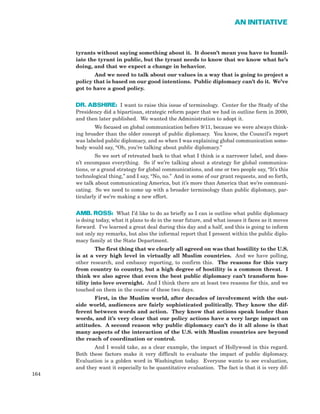 tyrants without saying something about it. It doesn’t mean you have to humil-
iate the tyrant in public, but the tyrant needs to know that we know what he’s
doing, and that we expect a change in behavior.
And we need to talk about our values in a way that is going to project a
policy that is based on our good intentions. Public diplomacy can’t do it. We’ve
got to have a good policy.
DR. ABSHIRE: I want to raise this issue of terminology. Center for the Study of the
Presidency did a bipartisan, strategic reform paper that we had in outline form in 2000,
and then later published. We wanted the Administration to adopt it.
We focused on global communication before 9/11, because we were always think-
ing broader than the older concept of public diplomacy. You know, the Council’s report
was labeled public diplomacy, and so when I was explaining global communication some-
body would say, “Oh, you’re talking about public diplomacy.”
So we sort of retreated back to that what I think is a narrower label, and does-
n’t encompass everything. So if we’re talking about a strategy for global communica-
tions, or a grand strategy for global communications, and one or two people say, “It’s this
technological thing,” and I say, “No, no.” And in some of our grant requests, and so forth,
we talk about communicating America, but it’s more than America that we’re communi-
cating. So we need to come up with a broader terminology than public diplomacy, par-
ticularly if we’re making a new effort.
AMB. ROSS: What I’d like to do as briefly as I can is outline what public diplomacy
is doing today, what it plans to do in the near future, and what issues it faces as it moves
forward. I’ve learned a great deal during this day and a half, and this is going to inform
not only my remarks, but also the informal report that I present within the public diplo-
macy family at the State Department.
The first thing that we clearly all agreed on was that hostility to the U.S.
is at a very high level in virtually all Muslim countries. And we have polling,
other research, and embassy reporting, to confirm this. The reasons for this vary
from country to country, but a high degree of hostility is a common threat. I
think we also agree that even the best public diplomacy can’t transform hos-
tility into love overnight. And I think there are at least two reasons for this, and we
touched on them in the course of these two days.
First, in the Muslim world, after decades of involvement with the out-
side world, audiences are fairly sophisticated politically. They know the dif-
ferent between words and action. They know that actions speak louder than
words, and it’s very clear that our policy actions have a very large impact on
attitudes. A second reason why public diplomacy can’t do it all alone is that
many aspects of the interaction of the U.S. with Muslim countries are beyond
the reach of coordination or control.
And I would take, as a clear example, the impact of Hollywood in this regard.
Both these factors make it very difficult to evaluate the impact of public diplomacy.
Evaluation is a golden word in Washington today. Everyone wants to see evaluation,
and they want it especially to be quantitative evaluation. The fact is that it is very dif-
164
AN INITIATIVE
 