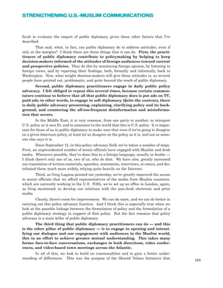 ficult to evaluate the impact of public diplomacy given these other factors that I’ve
described.
That said, what, in fact, can public diplomacy do to address attitudes, even if
only at the margins? I think there are three things that it can do. First, the practi-
tioners of public diplomacy contribute to policymaking by helping to keep
decision-makers informed of the attitudes of foreign audiences toward current
and prospective policies. They do this by monitoring foreign opinion, by listening to
foreign views, and by reporting their findings, both, formally and informally, back to
Washington. Now, what weight decision-makers will give these attitudes is, as several
people have pointed out, problematic, and quite beyond the reach of public diplomacy.
Second, public diplomacy practitioners engage in daily public policy
advocacy. I felt obliged to repeat this several times, because certain commen-
tators continue to believe that all that public diplomacy does is put ads on TV,
paid ads; in other words, to engage in soft diplomacy. Quite the contrary, there
is daily public advocacy presenting, explaining, clarifying policy and its back-
ground, and countering the all-too-frequent disinformation and misinforma-
tion that occurs.
In the Middle East, it is very common, from one party to another, to interpret
U.S. policy as it sees fit, and to announce to the world that this is U.S. policy. It is impor-
tant for those of us in public diplomacy to make sure that even if we’re going to disagree
on a given American policy, at least let us disagree on the policy as it is, and not as some-
one else says it is.
Since September 11, in this policy advocacy field, we’ve taken a number of steps.
First, an unprecedented number of senior officials have engaged with Muslim and Arab
media. Whenever possible, they’ve done this in a foreign language, usually in Arabic —
I think there’s only one of us, two of us, who do that. We have also, greatly increased
our translation of written materials, speeches, statements, interviews, et cetera, and dis-
tributed these much more widely, relying quite heavily on the Internet.
Third, as Greg Lagana pointed out yesterday, we’ve greatly improved the access
to senior officials that we afford representatives of the media from Muslim countries,
which are currently working in the U.S. Fifth, we’ve set up an office in London, again,
as Greg mentioned, to develop our relations with the pan-Arab electronic and print
media.
Clearly, there’s room for improvement. We can do more, and we can do better in
carrying out this policy advocacy function. And I think this is especially true when we
look at the possible linkage between the formulation of policy and the formulation of a
public diplomacy strategy in support of that policy. But the fact remains that policy
advocacy is a main killer of public diplomacy.
The third thing that public diplomacy practitioners can do — and this
is the other pillar of public diplomacy — is to engage in opening and intensi-
fying our dialogue and our engagement with audiences in the Muslim world,
this in an effort to achieve greater mutual understanding. This takes many
forms: face-to-face conversations, exchanges in both directions, video confer-
ences, and video-based town meetings across the Atlantic.
In all of this, we look to build on commonalities and to gain a better under-
standing of differences. This was the purpose of the Shared Values Initiative that
165
STRENGTHENING U.S.-MUSLIM COMMUNICATIONS
 