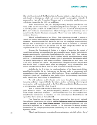 Charlotte Beers launched, the Muslim Like in America Initiative. A great deal has been
said about it in this day and a half. Let me very quickly run through its rationale. It
was conceived right after September 11th as a reply to an issue that was hot then, as a
reply to the charge that the U.S. was anti-Islam.
And it was conceived, also, as a way of generating dialogue with Muslim audi-
ences, and it was not conceived as a way of changing attitudes overnight. It had sever-
al facets beyond the paid TV ads that have become the focus of so much critical comment.
There were radio and press dimensions. There were speakers who went out, some of
them from the Muslim-American community. There were town hall meetings across
enormous distances.
What it suffered from was two things. First, the contractors took 11 months to
finalize the content of the campaign, and by the time it was ready, the issues had moved
elsewhere. And the criticism that was made was that this campaign is not addressing
what we want to know right now, and it’s irrelevant. You’ll be interested to know that
one reason for this delay was the review that we were obliged to conduct for the
Department of Justice of the texts of the messages. Why?
Because the Department of Justice is in charge of guarding the bounds of
church/state relations, the mere fact that we were talking about Muslim life in America
was seen as potentially crossing the line of advocacy for a certain faith. That took sev-
eral months, and that conclusion was that in this long interim, security measures adopt-
ed in the U.S. rendered the message we were trying to impart about the respect in which
the Muslim community was held, somewhat dubious. Nonetheless, we went ahead. And
in the end, a dialogue was created. We got enormous free publicity in all the pan-Arab
and Muslim press. Everyone wrote about this campaign. Many conversations were
opened about the nature of U.S. relations with audiences in the Muslim world.
And also, for the first time, the hidebound culture of the Department of State
was obliged to consider the fact that one can use the mass media to communicate with
mass audiences, in a very special way. All of this is over. We are now looking at further
initiatives, which won’t be placed on paid media, which, for the moment, are grouped
under a rubric that we’re calling “A Shared Future.”
We with audiences in the Muslim world share this globe, share a common
humanity, and share responsibility for the future. And we are looking, wherever possi-
ble, to partner with institutions, both in the United States and in the Muslim countries,
to move programs under this rubric forward.
Now, in all this work that we’ve been doing, what have been our guiding princi-
ples? We’ve had several. First, from the beginning, after 9/11, we saw that we had to
reach broader and deeper audiences — broader in the sense that we wanted to move
away from the narrow focus on elites that had been necessary in the decade from the col-
lapse of the Soviet Union to September 11.
That focus had been necessary, because resources had been greatly reduced.
Depending on whose figures you believe, public diplomacy funds had been cut from
35 to 40 percent in real terms in that decade. We wanted to go beyond that focus
on the elite and reach out to a mass audience. At the same time, we wanted a deeper
penetration to the younger generation that traditionally had not been part of our public
diplomacy efforts.
When I say the younger generation, I mean going down into high school. One of
166
AN INITIATIVE
 