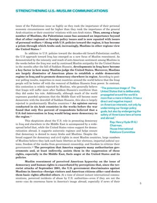 tance of the Palestinian issue as highly as they rank the importance of their personal
economic circumstances and far higher than they rank the importance of the general
Arab situation or their countries’ relations with non-Arab states. Thus, among a large
number of Muslims, the Palestinian cause has assumed an importance beyond
that of other regional or foreign policy issues and is now equated with issues
of personal welfare.14 Along with U.S. policies toward the region, it has become
a prism through which Arabs and, increasingly, Muslims in other regions view
the United States.15
In addition to U.S. policies toward the decades-old Israeli-Palestinian conflict,
the U.S approach toward Iraq has emerged as a new focus of Muslim resentment. As
demonstrated by the intensity and reach of anti-American sentiment among Muslims in
the weeks before the Iraq war and by continued Muslim antipathy for the United States
in the months after the fall of Saddam Hussein, developments in Iraq have become
a key factor in how many Muslims judge the United States. Moreover, Muslims
are largely dismissive of American plans to establish a stable democratic
regime in Iraq and to promote democracy elsewhere in region. According to post-
war polling results, majorities in most countries around the world believe that the Iraqi
people will be better off with the removal of Saddam Hussein from power. In contrast,
this contention is widely rejected by Muslims, who generally believe
that Iraqis will suffer more after Saddam Hussein’s overthrow than
they did under his rule. Additionally, although much of the world
expresses guarded optimism that the Middle East will become more
democratic with the downfall of Saddam Hussein, this idea is largely
rejected in predominantly Muslim countries.16 An opinion survey
conducted in six Arab countries in the weeks before the war
found that only five percent of respondents believed that a
U.S.-led intervention in Iraq would bring more democracy to
the region.17
This skepticism about the U.S. role in promoting democracy
in Iraq and elsewhere in the Middle East is accompanied by a wide-
spread belief that, while the United States voices support for democ-
ratization abroad, it supports autocratic regimes and helps ensure
that democracy is denied to many Arabs and Muslims. Despite the
broad support for democracy and civil rights in most Muslim countries, large numbers
of Muslims believe they lack such basic liberties as fair elections, impartial judicial sys-
tems, freedom of the media from government censorship, and freedom to criticize their
governments.18 The perception that America supports many authoritarian gov-
ernments and, at least indirectly, assists them in the suppression of these
rights, especially in the Middle East, fuels anger at the United States and its
policies.
Muslim resentment of perceived American hypocrisy on the issue of
democracy and human rights is exacerbated by perceptions that, since the ter-
rorist attacks of September 2001, the U.S. government discriminates against
Muslims in America—foreign visitors and American citizens alike—and denies
them basic rights afforded others. At a time of almost instant international commu-
nications, perceived incidents of abuse by U.S. authorities—even if they are not the
norm—can do enormous harm to America’s image abroad, especially if news of their
5
STRENGTHENING U.S.-MUSLIM COMMUNICATIONS
“The poisonous image of The
United States that is deliberately
propagated around the world is
more than a mere irritation. It has a
direct and negative impact
on American interests, not only by
undermining our foreign policy
goals, but also by endangering the
safety of Americans here at home
and abroad.”
Rep. Henry Hyde (R-IL)
Chairman,
House International
Relations Committee
 