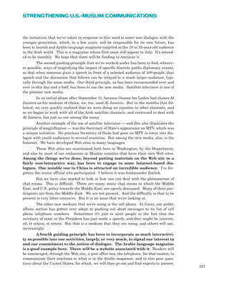 the initiatives that we’ve taken in response to this need to enter into dialogue with the
younger generation, which, in a few years, will be responsible for its own future, has
been to launch and Arabic language magazine targeted at the 18 to 35-year-old audience
in the Arab world. This is a magazine whose first issue will appear in July. It’s intend-
ed to be monthly. We hope that there will be funding to continue it.
The second guiding principle that we’ve worked under has been to find, wherev-
er possible, ways of magnifying the impact of specific discrete public diplomacy events,
so that when someone gives a speech in front of a selected audience of 100 people, that
speech and the discussion that follows can be relayed to a much larger audience, typi-
cally through the mass media. Our third principle, as has been recommended over and
over in this day and a half, has been to use the new media. Satellite television is one of
the premier new media.
In an initial phase after September 11, because Osama bin Laden had chosen Al
Jazeera as his medium of choice, we, too, used Al Jazeera. But in the months that fol-
lowed, we very quickly realized that we were doing an injustice to other channels, and
so we began to work with all of the Arab satellite channels, and continued to deal with
Al Jazeera, but just as one among the many.
Another example of the use of satellite television — and this also illustrates the
principle of magnification — was the Secretary of State’s appearance on MTV, which was
a unique initiative. No previous Secretary of State had gone on MTV to enter into dia-
logue with youth audiences in several countries. But among the new media, also, is the
Internet. We have developed Web sites in many languages.
These Web sites are maintained both here in Washington, by the Department,
and also by most of our embassies in Muslim counties that have their own Web sites.
Among the things we’ve done, beyond putting materials on the Web site in a
fairly non-interactive way, has been to engage in some Internet-based dia-
logues. One notable one in China is attracted an incredible audience. I’ve for-
gotten the senior official who participated. I believe it was Ambassador Zoelick.
But we have also started to look at how one can deal with the phenomenon of
chat rooms. This is difficult. There are many, many chat rooms in which the Middle
East, and U.S. policy towards the Middle East, are openly discussed. Many of their par-
ticipants are from the Middle East. We are not present. And the difficulty is that to be
present is very labor-intensive. But it is an issue that we’re looking at.
The other new medium that we’re using is the cell phone. In Cairo, our public
affairs section has gotten very adept at pushing out short messages to its list of cell
phone telephone numbers. Sometimes it’s just to alert people to the fact that the
secretary of state or the President has just made a speech, and they might be interest-
ed, et cetera, et cetera. But that is a medium that they are using, and others will use,
increasingly.
A fourth guiding principle has been to incorporate as much interactivi-
ty as possible into our activities, largely, or very much, to signal our interest in
and our commitment to the notion of dialogue. The Arabic language magazine
is a good example here. There will be a website associated with it. Readers will
be encouraged, through the Web site, a post office box, the telephone, for that matter, to
communicate their reactions to what is in the Arabic magazine, and to also pose ques-
tions about the United States, for which, we will then go out and find experts to answer.
167
STRENGTHENING U.S.-MUSLIM COMMUNICATIONS
 