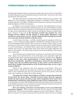 Coordinating Committee that was setup some months ago last year and is co-chaired by
the State Department and the National Security Council staff. It has met a few times
and has done some good work.
The other mechanism is the White House Office of Global Communications. The
difference is that the policy coordinating committee is intended to take a long term
strategic approach. The Office of Global Communications is much more concerned with
daily messaging and midterm messaging.
In addition, we are trying to improve on training. The administrative and gen-
eral services officers received longer training sessions, so why not the diplomacy practi-
tioners? There’s a second area in which we’re also looking to improve training, and that
is to give every Foreign Service officer at least an introductory exposure to public diplo-
macy. Because in the end, as the Secretary of State has pointed out, every
Foreign Service Officer serving abroad is doing public diplomacy work,
whether he or she knows it or not. And it’s important that Foreign Service offi-
cers across the board be familiar with that work.
A sixth thing we’re doing — and Marc touched upon the importance of this yes-
terday — we are working on putting together a databank of exchange alumni here in the
U.S. and exchange alumni abroad. This, of course, is meant to help us keep in touch
with them; it’s also meant to help us develop a greater constituency for public diploma-
cy in the United States. As Charlotte Beers used to say, the smallest car dealer in the
smallest town of the U.S. keeps better track of his clients than public diplomacy has
done over the decades. The data is there; it just has never been collected, so this is going
to be a large task.
A seventh thing we’re doing has been to increase our outreach to the U.S. private
sector. Again, we’ve touched on this. In an initial phase, we’ve organized a little advi-
sory group of some kind, involving representatives of the U.S. business sector. We have
worked in the past with representatives of Arab American and Muslim
American communities. And this is something we want to do more of; because
in many ways, the non-official Americans, as they work or travel abroad, are
much more credible representatives of the United States than we are as gov-
ernment officials.
Finally, on the substantive side, we’re exploring several things. First, we’re
working toward a strategy for increasing the awareness of audiences in the Muslim
world to the contribution that the U.S. government and the U.S. private sector has
made, and is making, to a better life in those countries.
It’s instructive to know that in Egypt, virtually everyone knows that the
Soviets built the Aswan Dam, virtually everyone knows that the Japanese
rebuilt the opera house, but there is not much recognition of the much more
fundamental contributions that USAID has made in basic infrastructure. And
so we’re looking, in concert with USAID and with some of the major private sector actors
in the Muslim countries, to try and develop some kind of greater awareness of what it is
that we have done and are doing in those countries.
We’re also looking, as has been recommended, to revive our Arabic book
translation program. That’s another area that, for the moment, I’m personally
charged with. We have book translation programs in Cairo and in Amman. Their out-
put is as extensive as current resources permit, but the fact is that we have not stepped
169
STRENGTHENING U.S.-MUSLIM COMMUNICATIONS
 
