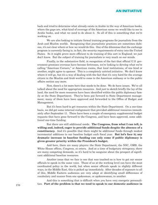 back and tried to determine what already exists in Arabic in the way of American books,
where the gaps are, what kind of coverage of the American scene we would like to see in
Arabic books, and what we need to do about it. So all of this is something that we’re
working on.
We are also looking to initiate formal training programs for journalists from the
Arab and Muslim worlds. Recognizing that journalistic practices are sometimes dubi-
ous, it’s not clear where or how we would do this. One of the dilemmas that the exchange
program is currently facing is, in fact, the security requirements of entry into the United
States. So it might prove more efficient to do training of this sort in England; we just
don’t know. But the subject of training for journalists is very much on our minds.
Finally, in the substantive field, in recognition of the fact that official U.S. gov-
ernment premises overseas have become fortresses, we’re looking to develop what we’re
calling “American Corners,” or American rooms, that local institutions, of one kind or
another, might agree to sponsor. This is a completely untried initiative. We don’t know
where it will go, but it’s a way of dealing with the fact that it’s very hard for the average
citizen in the Muslim and Arab world to come to the American embassy or to the public
affairs section any more.
Now, there’s a lot more here that needs to be done. We do have issues. We’ve all
talked about the need for appropriate resources. And just to sketch briefly the lay of the
land, the need for more resources have been identified within the public diplomacy fam-
ily at the State Department. They’ve been put forward to State Department manage-
ment; many of them have been approved and forwarded to the Office of Budget and
Management.
But it’s been hard to get resources within the State Department. On a one-time
basis, we did get some internal realignment that provided additional resources immedi-
ately after September 11. There have been a couple of emergency supplemental budget
requests that have gone forward to the Congress, and have been approved, some addi-
tional one-time funding.
But there are still additional needs. The Congress, from what I can tell, is
willing and, indeed, eager to provide additional funds despite the absence of a
constituency. And it’s possible that there might be additional funds through modest
incremental additions to our baseline budget each fiscal year. But let’s face it; any
dramatic increase in baseline funding can only come if public diplomacy is
given greater priority within the President’s budget.
And here, there are many players: the State Department, the NSC, OMB, the
White House offices, Congress, et cetera. And at a time of budgetary stringency, there
are many competing demands, so it’s hard to be sanguine about the prospect of signifi-
cant additional baseline resources.
Another issue that we face is one that was touched on is how to get our senior
officials to speak in the same voice. Those of us at the working level can have the most
coordinated policy in the world, but when senior officials speak in slightly different
ways, in the Middle East, this is picked up immediately. After decades of exposure to all
of this, Middle Eastern audiences are very adept at identifying small differences of
vocabulary and nuance from one spokesman, or spokeswoman, to another.
And this is something that is difficult when you have very energetic personali-
ties. Part of the problem is that we tend to speak to our domestic audience in
170
AN INITIATIVE
 
