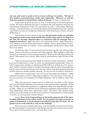 one way and want to speak to the overseas audience in another. The fact is
that modern communications render this impossible. Whatever is said for
domestic purposes is immediately replayed abroad. So that is a second area.
A third area in which we have an issue is in the realm of international broad-
casting. We need to determine how best to coordinate the very important work that the
international broadcasters of the U.S. government do with a wider public diplomacy
strategy. I say that because, as we know, the Board of Broadcasting Governors, and the
sector that it oversees, are completely independent of the Department of State, and quite
deliberately so.
Nonetheless, as we’ve said over and over, the electronic media are probably
the premiere media in the Arab and Muslim worlds today, and so it’s logical to
ask how the message imparted there is consistent with the message that is
imparted elsewhere. Right now this is not enormously critical. Radio Sawa has a
heavy program of music, about which there’s no debate. It has a good program of news-
casts, about which there is no debate. It has a good program of interviews, about which
there is no debate.
On that day when U.S. government television opens up, the issue will arise full-
blown,, because television is voracious and needs material. Who is going to select that
material, on what basis, and toward what purpose? What are the talk shows going to be
about? Who’s going to be on them? What forms of entertainment might fill some of the
time?
These are all questions that I think we will have to face in the future. A fourth
issue that I would raise is, in fact, to relate it to international broadcasting. There is a
debate raging about whether we should spend $60 million on setting up a U.S. govern-
ment satellite television station or whether that money might be spent encouraging the
private sector, and the government sector for that matter, to produce programming that
could be placed on existing satellite channels. I’m not sure it’s an either/or proposition.
Maybe there’s room for both. But it is an area that needs to be looked at. A fifth
issue that I suspect we will be called upon to address in the near future is the issue of
the pros and cons of a Corporation for Public Diplomacy, and we shall see where that
goes.
What may seem to be a minor issue, as a sixth issue, but which, in fact, compli-
cates the life of public diplomacy tremendously, is that of contracting regulations. In the
days of USIA, contracting regulations, as applied by USIA, were fairly flexible and fair-
ly quick. Today, we are subjected to the contracting regulations and procedures at the
State Department, which take a great deal of time. And there’s some question about
whether we can be nimble on our feet if every time we’re contracting for an external good
or service, we must spend six months doing it.
Lastly, there is the huge problem, as David has pointed out, of the place
of public diplomacy in the policy world. Are we going to be taken seriously as
policy is formulated, or are we going to be called on only after the fact? Are we
going to be in at the takeoff or only on the landing?
We’ve had some wonderful ideas here, a lot of wonderful research has been done,
but will policymakers be persuaded to take foreign attitudes more directly into account?
To me, that is the big question here. And with that, I end.
171
STRENGTHENING U.S.-MUSLIM COMMUNICATIONS
 