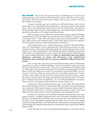 MR. HELMKE: We are the most powerful nation in world history. No one has ever
had the political, social, economic, military force that we have today. But, we are a reluc-
tant empire. We have not set out to be an empire. But, we are an empire even if we
don’t want to be an empire.
A couple of months ago, I got a call from an old friend of mine, who I went to
school with, a very successful German businessman – who went to school in the United
States. He is very sophisticated and traveled a lot to the United States. He called me
because Senator Lugar had been widely quoted in the international media for disagree-
ing with the President on U.S. policy toward North Korea.
When he called, he says, “Well, how can the senator disagree with the President
on North Korea?” and I said, “What do you mean, how can he disagree?” He says, “Well,
won’t he get fired?” I said, “Well, what do you mean, how could he get fired?” And he
says, “Well, isn’t he in his President party?” And I said, “Yeah, but that has nothing to
do with his job as chairman of the Foreign Relations Committee.”
And it finally dawns on me. Here’s this guy, who’s studied in the United States,
knows the United States, but he’s thinking of the United States government as a par-
liamentary system. Now, doesn’t that help explain why, maybe, Europeans have such a
negative view of the United States? They’re thinking of the United States government
in the context of a parliamentary system. They’re not thinking of the United States in
the rather complex Madisonian system. So when we think about American public
diplomacy, sometimes we forget that Europeans, even sophisticated
Europeans, don’t remember that our system is completely different than their
system.
Now, at about the same time, the United Nations brings about 10 Palestinian
journalists to my office at the Hart Building. And I’m sitting there explaining to them
about how the American system works. And a nice young Palestinian journalist asked
me, “Why didn’t your government denounce Jerry Falwell for equating Islam with the
devil?” And I said, “What do you mean my government,” and she said, “Well, your gov-
ernment.” And I said, “Well, my government’s not a monolithic organization.” I mean,
you know, I kind of gave her the total rap on three-part government: you know, there’s
the executive branch, there’s the congressional branch, the judiciary branch. You know,
and I represent the bicameral legislature. I’m on the Foreign Relations Committee.
There’s an advice and consent clause, and this is what the Senate does.
And she says, “Well, what did the senator say?” I said, “Well, the senator thinks
that Jerry Falwell’s kind of a nut.” And she said, “Well, why didn’t the senator denounce
him,” and I said, “Well, I guess, because, you know, I didn’t think about what he said.” I
said, “I think he’s kind of a nut. You know, it kind of just passed my mind.” And I said,
“Well, now that I think about it, I guess I should have said something that day.”
You know, as I think about it, I probably should have said something, and I apol-
ogized, you know. I probably should have been more forthcoming, thinking proactively
that this is something that I should do. But on the same token, why didn’t she call me?
You know, it’s my responsibility probably, because Lugar wants me to be more engaged
with the international media, and I should be more forthcoming in thinking about these
sorts of things that should be upsetting to the international media, especially the Middle
Eastern media.
So the next time you guys see something that’s upsetting to you, please call me
172
AN INITIATIVE
 