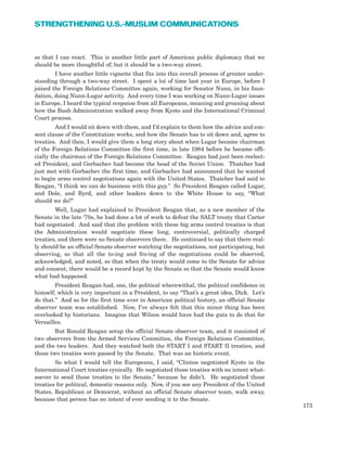 so that I can react. This is another little part of American public diplomacy that we
should be more thoughtful of; but it should be a two-way street.
I have another little vignette that fits into this overall process of greater under-
standing through a two-way street. I spent a lot of time last year in Europe, before I
joined the Foreign Relations Committee again, working for Senator Nunn, in his foun-
dation, doing Nunn-Lugar activity. And every time I was working on Nunn-Lugar issues
in Europe, I heard the typical response from all Europeans, moaning and groaning about
how the Bush Administration walked away from Kyoto and the International Criminal
Court process.
And I would sit down with them, and I’d explain to them how the advice and con-
sent clause of the Constitution works, and how the Senate has to sit down and, agree to
treaties. And then, I would give them a long story about when Lugar became chairman
of the Foreign Relations Committee the first time, in late 1984 before he became offi-
cially the chairman of the Foreign Relations Committee. Reagan had just been reelect-
ed President, and Gorbachev had become the head of the Soviet Union. Thatcher had
just met with Gorbachev the first time, and Gorbachev had announced that he wanted
to begin arms control negotiations again with the United States. Thatcher had said to
Reagan, “I think we can do business with this guy.” So President Reagan called Lugar,
and Dole, and Byrd, and other leaders down to the White House to say, “What
should we do?”
Well, Lugar had explained to President Reagan that, as a new member of the
Senate in the late ‘70s, he had done a lot of work to defeat the SALT treaty that Carter
had negotiated. And said that the problem with these big arms control treaties is that
the Administration would negotiate these long, controversial, politically charged
treaties, and there were no Senate observers there. He continued to say that there real-
ly should be an official Senate observer watching the negotiations, not participating, but
observing, so that all the to-ing and fro-ing of the negotiations could be observed,
acknowledged, and noted, so that when the treaty would come to the Senate for advice
and consent, there would be a record kept by the Senate so that the Senate would know
what had happened.
President Reagan had, one, the political wherewithal, the political confidence in
himself, which is very important in a President, to say “That’s a great idea, Dick. Let’s
do that.” And so for the first time ever in American political history, an official Senate
observer team was established. Now, I’ve always felt that this minor thing has been
overlooked by historians. Imagine that Wilson would have had the guts to do that for
Versailles.
But Ronald Reagan setup the official Senate observer team, and it consisted of
two observers from the Armed Services Committee, the Foreign Relations Committee,
and the two leaders. And they watched both the START I and START II treaties, and
those two treaties were passed by the Senate. That was an historic event.
So what I would tell the Europeans, I said, “Clinton negotiated Kyoto in the
International Court treaties cynically. He negotiated those treaties with no intent what-
soever to send those treaties to the Senate,” because he didn’t. He negotiated those
treaties for political, domestic reasons only. Now, if you see any President of the United
States, Republican or Democrat, without an official Senate observer team, walk away,
because that person has no intent of ever sending it to the Senate.
173
STRENGTHENING U.S.-MUSLIM COMMUNICATIONS
 