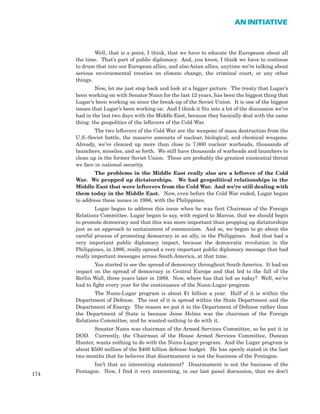 Well, that is a point, I think, that we have to educate the Europeans about all
the time. That’s part of public diplomacy. And, you know, I think we have to continue
to drum that into our European allies, and also Asian allies, anytime we’re talking about
serious environmental treaties on climate change, the criminal court, or any other
things.
Now, let me just step back and look at a bigger picture. The treaty that Lugar’s
been working on with Senator Nunn for the last 12 years, has been the biggest thing that
Lugar’s been working on since the break-up of the Soviet Union. It is one of the biggest
issues that Lugar’s been working on. And I think it fits into a lot of the discussion we’ve
had in the last two days with the Middle East, because they basically deal with the same
thing: the geopolitics of the leftovers of the Cold War.
The two leftovers of the Cold War are the weapons of mass destruction from the
U.S.-Soviet battle, the massive amounts of nuclear, biological, and chemical weapons.
Already, we’ve cleaned up more than close to 7,000 nuclear warheads, thousands of
launchers, missiles, and so forth. We still have thousands of warheads and launchers to
clean up in the former Soviet Union. These are probably the greatest existential threat
we face in national security.
The problems in the Middle East really also are a leftover of the Cold
War. We propped up dictatorships. We had geopolitical relationships in the
Middle East that were leftovers from the Cold War. And we’re still dealing with
them today in the Middle East. Now, even before the Cold War ended, Lugar began
to address these issues in 1986, with the Philippines.
Lugar began to address this issue when he was first Chairman of the Foreign
Relations Committee. Lugar began to say, with regard to Marcos, that we should begin
to promote democracy and that this was more important than propping up dictatorships
just as an approach to containment of communism. And so, we began to go about the
careful process of promoting democracy in an ally, in the Philippines. And that had a
very important public diplomacy impact, because the democratic revolution in the
Philippines, in 1986, really spread a very important public diplomacy message that had
really important messages across South America, at that time.
You started to see the spread of democracy throughout South America. It had an
impact on the spread of democracy in Central Europe and that led to the fall of the
Berlin Wall, three years later in 1989. Now, where has that led us today? Well, we’ve
had to fight every year for the continuance of the Nunn-Lugar program.
The Nunn-Lugar program is about $1 billion a year. Half of it is within the
Department of Defense. The rest of it is spread within the State Department and the
Department of Energy. The reason we put it in the Department of Defense rather than
the Department of State is because Jesse Helms was the chairman of the Foreign
Relations Committee, and he wanted nothing to do with it.
Senator Nunn was chairman of the Armed Services Committee, so he put it in
DOD. Currently, the Chairman of the House Armed Services Committee, Duncan
Hunter, wants nothing to do with the Nunn-Lugar program. And the Lugar program is
about $500 million of the $400 billion defense budget. He has openly stated in the last
two months that he believes that disarmament is not the business of the Pentagon.
Isn’t that an interesting statement? Disarmament is not the business of the
Pentagon. Now, I find it very interesting, in our last panel discussion, that we don’t
174
AN INITIATIVE
 