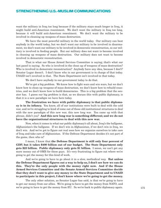 want the military in Iraq too long because if the military stays much longer in Iraq, it
might build anti-American resentment. We don’t want the military in Iraq too long,
because it will build anti-American resentment. We don’t want the military to be
involved in cleaning up weapons of mass destruction.
We have the most powerful military in the world today. Our military can beat
anybody in the world today, but we don’t want our military to be involved in disarma-
ment, we don’t want our military to be involved in democratic reconstruction, so our mil-
itary is involved in feeding people. But our military does not want to become involved
in cleaning up weapons of mass destruction. Our military does not want to become
involved in democratic reconstruction.
That is what our House Armed Services Committee is saying; that’s what our
last panel is saying. So who is involved in the clean up of weapons of mass destruction?
Who is involved in democratic reconstruction? Anybody have any idea, because I don’t?
Senator Lugar doesn’t. I don’t know who in our government is in charge of that today.
USAID isn’t involved in that. The State Department isn’t involved in that today.
We don’t have anybody in our government today to do that.
We’ve got a big problem. We know how to fight wars and win wars, but we don’t
know how to clean up weapons of mass destruction, we don’t know how to rebuild coun-
tries, and we don’t know how to build democracies. This is a big problem that the sen-
ator has. I guess our big problem is that, as we discuss this with public diplomacy, is
that it is a new paradigm we have here today.
The frustration we have with public diplomacy is that public diploma-
cy is in its infancy. You know, all of our institutions were built to deal with the cold
war, and we’re struggling to kind of come out of those old institutional structures to deal
with the new paradigm of this new war, this new long war. You came up with that
phrase, didn’t you? And this new long war is something different; and we do not
have the organizational structures to deal with this new war.
Now, when it comes to what our public diplomacy’s all about, Iraq’s the ballgame,
Afghanistan’s the ballgame. If we don’t win in Afghanistan, if we don’t win in Iraq, we
don’t win. And we’ve got to figure out real soon how we organize ourselves to take care
of Iraq and take care of Afghanistan. If the Defense Department decides it’s not part of
the game, then who is?
I mean, I know that the Defense Department is still only four percent of
GDP, but it takes $400 billion out of our budget. The State Department only
gets $23 billion. Public diplomacy only gets $1 billion. I mean, we can’t get any
more money out of OMB for these guys. It’s very frustrating to figure out where we’re
going to get the money for this kind of work.
And we’re going to have to go about it in a slow, methodical way. But unless
the Defense Department figures out a way to help us, I don’t see how we can do
this. They’re the only people with the money right now. And if the House
Armed Services Committee and the Senate Armed Services Committee decide
that they don’t want to give any money to the State Department and to USAID
to participate in this project, I don’t know where we’re going to get the money.
The only other solution, as Senator Lugar has said, is that we’re going to have
to get our money from our allies. We’re going to have to get the money from NATO, and
we’re going to have to get the money from EU. So we’re back to public diplomacy again. 175
STRENGTHENING U.S.-MUSLIM COMMUNICATIONS
 
