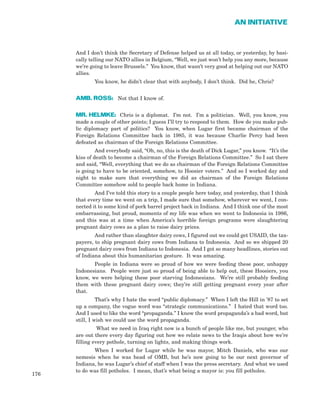 And I don’t think the Secretary of Defense helped us at all today, or yesterday, by basi-
cally telling our NATO allies in Belgium, “Well, we just won’t help you any more, because
we’re going to leave Brussels.” You know, that wasn’t very good at helping out our NATO
allies.
You know, he didn’t clear that with anybody, I don’t think. Did he, Chris?
AMB. ROSS: Not that I know of.
MR. HELMKE: Chris is a diplomat. I’m not. I’m a politician. Well, you know, you
made a couple of other points; I guess I’ll try to respond to them. How do you make pub-
lic diplomacy part of politics? You know, when Lugar first became chairman of the
Foreign Relations Committee back in 1985, it was because Charlie Percy had been
defeated as chairman of the Foreign Relations Committee.
And everybody said, “Oh, no, this is the death of Dick Lugar,” you know. “It’s the
kiss of death to become a chairman of the Foreign Relations Committee.” So I sat there
and said, “Well, everything that we do as chairman of the Foreign Relations Committee
is going to have to be oriented, somehow, to Hoosier voters.” And so I worked day and
night to make sure that everything we did as chairman of the Foreign Relations
Committee somehow sold to people back home in Indiana.
And I’ve told this story to a couple people here today, and yesterday, that I think
that every time we went on a trip, I made sure that somehow, wherever we went, I con-
nected it to some kind of pork barrel project back in Indiana. And I think one of the most
embarrassing, but proud, moments of my life was when we went to Indonesia in 1986,
and this was at a time when America’s horrible foreign programs were slaughtering
pregnant dairy cows as a plan to raise dairy prices.
And rather than slaughter dairy cows, I figured out we could get USAID, the tax-
payers, to ship pregnant dairy cows from Indiana to Indonesia. And so we shipped 20
pregnant dairy cows from Indiana to Indonesia. And I got so many headlines, stories out
of Indiana about this humanitarian gesture. It was amazing.
People in Indiana were so proud of how we were feeding these poor, unhappy
Indonesians. People were just so proud of being able to help out, these Hoosiers, you
know, we were helping these poor starving Indonesians. We’re still probably feeding
them with these pregnant dairy cows; they’re still getting pregnant every year after
that.
That’s why I hate the word “public diplomacy.” When I left the Hill in ’87 to set
up a company, the vogue word was “strategic communications.” I hated that word too.
And I used to like the word “propaganda.” I know the word propaganda’s a bad word, but
still, I wish we could use the word propaganda.
What we need in Iraq right now is a bunch of people like me, but younger, who
are out there every day figuring out how we relate news to the Iraqis about how we’re
filling every pothole, turning on lights, and making things work.
When I worked for Lugar while he was mayor, Mitch Daniels, who was our
nemesis when he was head of OMB, but he’s now going to be our next governor of
Indiana, he was Lugar’s chief of staff when I was the press secretary. And what we used
to do was fill potholes. I mean, that’s what being a mayor is: you fill potholes.
176
AN INITIATIVE
 