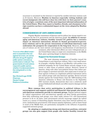 occurrence is circulated via the Internet or reported by satellite television stations such
as Al Jazeera. Moreover, Muslims in America—especially visiting students and
recent immigrants who still have close ties with their (or their parents’) coun-
tries of origin—constitute some of the most important informal ambassadors of
the United States. What they report to families, friends, and classmates in for-
eign countries can have a substantial impact on the views adopted by Muslims
abroad.
CONSEQUENCES OF ANTI-AMERICANISM
Popular Muslim resentment of America and its polices has strong negative con-
sequences for the U.S. government and the American people. In addition to encour-
aging anti-American violence, hostility toward U.S. policies has a corrosive
impact on America’s interactions abroad—in formal government-to-govern-
ment relations and in the private interactions of individual Americans—and
undermines the prospects for cooperation in the long term. Moreover, although
acts of violence are the most extreme and dangerous manifestations of anti-American
sentiment, other detrimental effects are more widespread and, as
the United States takes on major new commitments in the Middle
East, pose a growing danger to American interests.
Support for Extremist Groups
The most alarming consequence of hostility toward the
United States is anti-American violence. Only a very small minor-
ity of people—whether Muslim or non-Muslim—who profess even
profound antipathy for the United States actively engage in ter-
rorism or other forms of political violence. However, hatred of
America, along with other socio-political factors that induce peo-
ple to engage in extremist activities, does impel some to accept vio-
lence against civilians as a legitimate political instrument and to
join radical groups with anti-American agendas. Recent terrorist
attacks against the United States, from the 1998 bombing of the
American embassies in Kenya and Tanzania to the September
2001 terrorist attacks, demonstrate that even a relatively small
group of dedicated individuals can inflict massive damage and loss
of life.
More common than active participation in political violence is the
encouragement and support—political and financial—that people who harbor
anti-American sentiments provide to extremist groups. Popular political support
for radical organizations with anti-American agendas can deter foreign governments
from fully confronting such groups, even when under intense U.S. and international
pressure to do so. At times, some governments actively encourage support for radical
causes as a means of channeling popular discontent away from internal political con-
cerns. Authoritarian governments with tenuous popular legitimacy, such as those found
in much of the Middle East, are particularly susceptible to the influence of popularly
supported extremist groups.
By adopting or emphasizing strong anti-American positions, extremist
groups can also gain support from people who harbor hostility toward the
6
AN INITIATIVE
“In an era when allied cooper-
ation is essential in the war
against terrorism, we cannot
afford to shrug off negative
public opinion overseas as
uninformed or irrelevant. The
governments of most nations
respond to public opinion,
whether it is demonstrated in
the voting booth or in the
streets.”
Sen. Richard Lugar (R-IN)
Chairman,
Senate Foreign
Relations Committee
 