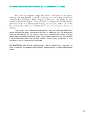 So we were on a big kick to fill potholes all over Indianapolis. So one night in
February, cold, dark, Mitchell and I were out having beers, and we had called a press
conference the next morning. And so, we just wanted to make sure that for the press
conference the next morning at 7 o’clock, which we had called all the media to, that the
pothole was ready. So at 2 o’clock in the morning, we drove by the pothole. To our cha-
grin and horror, the pothole had been filled. So we had to run home, get our shovels, and
empty it.
Now, that’s what a good propaganda guy does. Now, that’s what we need in Iraq,
people who have the street smarts to go out there to make sure that the potholes are
ready for the publicity. So, you know, we need lots of those people out there. I’ve sug-
gested to the State Department that we get these types of people involved; and there are
a lot of good propaganda guys out there like me, who are ready and willing to go to
Afghanistan and to Iraq to do this good work.
DR. ABSHIRE: Well, I think we have gained a lot of wisdom during these past two
days. I think this has been enormously helpful, and we’re going to work hard on the fol-
low-up.
177
STRENGTHENING U.S.-MUSLIM COMMUNICATIONS
 