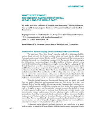 WHAT WENT WRONG?
RECONCILING AMERICA’S HISTORICAL
LEGACY AND THE MIDDLE EAST
By Abdul Aziz Said, Professor of International Peace and Conflict Resolution
And Lynn M. Kunkle, Adjunct Professor of International Peace and Conflict
Resolution
Paper presented at The Center for the Study of the Presidency conference on
“U.S. Communications with Muslim Communities”
June 12-13, 2003, Washington, DC.
Panel Theme: U.S. Presence Abroad: Power, Principle, and Perceptions.
Introduction: Acknowledging America’s Historical Responsibilities
The question of “What Went Wrong”, a popular book title by a distinguished his-
torian, should not only be directed towards Islam, but must also be asked about
America’s relationship with the Muslim world. From an Arab and Muslim perspective,
what has happened was a humiliating encounter with Europe and Russia beginning in
the 18th century, whose colonial legacy formed the backdrop of the international system
that the United States inherited upon assuming the mantle of global leadership. Yet the
United States had never been a colonizing power, an important distinction that Arabs
and Muslims have always recognized. Combined with a respect for the tempered wisdom
of American leadership following World War II, the United States enjoyed the goodwill
and admiration of the Arab and Muslim world. In asking what went wrong we not only
have to consider the transformations taking place in American leadership, but also the
impact of America’s increasingly unconditional support for Israel, brought about in part
by Israel’s insistence that Israeli and American interests are synonymous.
Today the United States and the Arab and Muslim world are deeply estranged
from one another. Intentions and communication are not clear, giving rise to fears over
‘ultimate designs’ and the need for defense or protection. Americans have become accus-
tomed in analyzing conflict to delete the essential and focus on the determinant factors
such as struggles for power and the pursuit of economic resources. Particularly in times
of conflict, people tend to react by reducing their beliefs and essential identity into
uncomplicated images and messages, thereby reducing complex reality into simple
abstractions. Something as variegated and multifaceted as Islam becomes reduced to
static notions of ‘fundamentalism’ or ‘terrorism’. Muslims do the same in collapsing their
views of the West as monolithically colonialist, imperialist and materialist. In both cases
these responses are self-serving and self-aggrandizing, yet in no way historically accu-
rate or representative of either cultural values or beliefs.
Explanation and scholarship on Islam has so far not contributed to a better
understanding between the West and Islam. Neither has the empty ideological debate
180
AN INITIATIVE
 