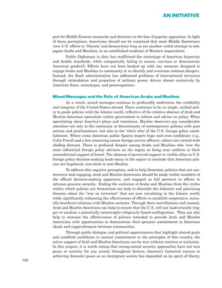 port for Middle Eastern monarchs and dictators in the face of popular opposition. In light
of these perceptions, Americans should not be surprised that most Middle Easterners
view U.S. efforts to ‘liberate’ and democratize Iraq as yet another veiled attempt to sub-
jugate Arabs and Muslims, in an established tradition of Western imperialism.
Public Diplomacy to date has reaffirmed the stereotype of American hypocrisy
and double standards, while categorically failing to assure, convince or demonstrate
American goodwill. Efforts have not been backed up with any measure designed to
engage Arabs and Muslims in community or to identify and overcome common dangers.
Instead, the Bush administration has addressed problems of international terrorism
through intimidation and projection of military power, driven almost exclusively by
American fears, stereotypes, and preoccupations.
Mixed Messages and the Role of American Arabs and Muslims
As a result, mixed messages continue to profoundly undermine the credibility
and integrity of the United States abroad. There continues to be no single, unified poli-
cy to guide policies with the Islamic world, reflective of the relative absence of Arab and
Muslim American specialists within government to inform and advise on policy. When
speculating about America’s plans and intentions, Muslim observers pay considerable
attention not only to the continuity or discontinuity of contemporary policies with past
actions and proclamations, but also to the ‘who’s who’ of the U.S. foreign policy estab-
lishment. Where some American public figures inspire hope and even confidence (e.g.,
Colin Powell and a few remaining career foreign service officers), others are viewed with
abiding distrust. There is profound despair among Arabs and Muslims who view the
most influential foreign policy advisors on the region as being near uniform in their
unconditional support of Israel. The absence of perceived support or visible allies in U.S.
foreign policy decision-making leads many in the region to conclude that American poli-
cies are hopelessly anti-Arab or anti-Muslim.
To address this negative perception, and to help formulate policies that are con-
structive and engaging, Arab and Muslim Americans should be made visible members of
the official decision-making apparatus, and engaged as full partners in efforts to
advance genuine security. Ending the exclusion of Arabs and Muslims from the circles
within which policies are formulated can help to discredit the defeatist and polarizing
theories about the “war on terrorism” that are now circulating in the Islamic world,
while significantly enhancing the effectiveness of efforts to establish cooperative, mutu-
ally beneficial relations with Muslim societies. Through their contributions and counsel,
Arab and Muslim Americans can help to ensure that the U.S. will not inadvertently trig-
ger or escalate a potentially catastrophic religiously based conflagration. They can also
help to increase the effectiveness of policies intended to provide Arab and Muslim
Americans with opportunities to demonstrate their genuine commitment to American
ideals and rapprochement between communities.
Through public dialogue and political appointments that highlight shared goals
and establish confidence in mutual commitment to the principles of this country, the
active support of Arab and Muslim Americans can be won without coercion or exclusion.
In this respect, it is worth noting that strong-armed security approaches have not won
peace or security for any society throughout history; America’s historical success in
achieving domestic peace as an immigrant society has depended on its spirit of liberty,
182
AN INITIATIVE
 