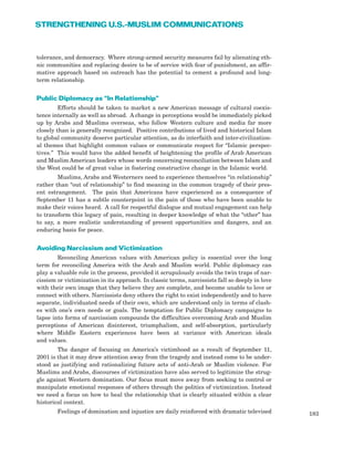 183
STRENGTHENING U.S.-MUSLIM COMMUNICATIONS
tolerance, and democracy. Where strong-armed security measures fail by alienating eth-
nic communities and replacing desire to be of service with fear of punishment, an affir-
mative approach based on outreach has the potential to cement a profound and long-
term relationship.
Public Diplomacy as “In Relationship”
Efforts should be taken to market a new American message of cultural coexis-
tence internally as well as abroad. A change in perceptions would be immediately picked
up by Arabs and Muslims overseas, who follow Western culture and media far more
closely than is generally recognized. Positive contributions of lived and historical Islam
to global community deserve particular attention, as do interfaith and inter-civilization-
al themes that highlight common values or communicate respect for “Islamic perspec-
tives.” This would have the added benefit of heightening the profile of Arab American
and Muslim American leaders whose words concerning reconciliation between Islam and
the West could be of great value in fostering constructive change in the Islamic world.
Muslims, Arabs and Westerners need to experience themselves “in relationship”
rather than “out of relationship” to find meaning in the common tragedy of their pres-
ent estrangement. The pain that Americans have experienced as a consequence of
September 11 has a subtle counterpoint in the pain of those who have been unable to
make their voices heard. A call for respectful dialogue and mutual engagement can help
to transform this legacy of pain, resulting in deeper knowledge of what the “other” has
to say, a more realistic understanding of present opportunities and dangers, and an
enduring basis for peace.
Avoiding Narcissism and Victimization
Reconciling American values with American policy is essential over the long
term for reconciling America with the Arab and Muslim world. Public diplomacy can
play a valuable role in the process, provided it scrupulously avoids the twin traps of nar-
cissism or victimization in its approach. In classic terms, narcissists fall so deeply in love
with their own image that they believe they are complete, and become unable to love or
connect with others. Narcissists deny others the right to exist independently and to have
separate, individuated needs of their own, which are understood only in terms of clash-
es with one’s own needs or goals. The temptation for Public Diplomacy campaigns to
lapse into forms of narcissism compounds the difficulties overcoming Arab and Muslim
perceptions of American disinterest, triumphalism, and self-absorption, particularly
where Middle Eastern experiences have been at variance with American ideals
and values.
The danger of focusing on America’s victimhood as a result of September 11,
2001 is that it may draw attention away from the tragedy and instead come to be under-
stood as justifying and rationalizing future acts of anti-Arab or Muslim violence. For
Muslims and Arabs, discourses of victimization have also served to legitimize the strug-
gle against Western domination. Our focus must move away from seeking to control or
manipulate emotional responses of others through the politics of victimization. Instead
we need a focus on how to heal the relationship that is clearly situated within a clear
historical context.
Feelings of domination and injustice are daily reinforced with dramatic televised
 