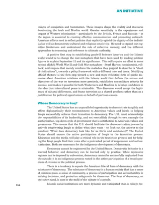 images of occupation and humiliation. These images shape the reality and discourse
dominating the Arab and Muslim world. Greater sensitivity to the experiences and
impact of Western colonization – particularly by the British, French and Russian – in
the region is essential to creating effective communication and promoting outreach.
American efforts need to reflect policies that explicitly uphold the dignity of the individ-
ual as well as demonstrate cultural and religious sensitivity. We need to expand our cog-
nitive limitations and understand the role of collective memory, and the different
approaches to reasoning and reference to ultimate authority.
A positive first step in establishing goodwill between America and the Islamic
world would be to change the root metaphors that have been used by leading political
figures to explain September 11 and its significance. This will require an effort to move
beyond clichéd World War II and Cold War metaphors (Pearl Harbor, containment, roll-
back) and slogans that merely reinforce the maladies they purport to describe (a “clash
of civilizations”), towards a policy framework with a different tone and tenor. Modifying
official rhetoric is the first step toward a new and more reflective form of public dis-
course about American relations with the Islamic world that defines the nature and
objectives of the war on terrorism more precisely, establishes non-military criteria for
success, and makes it possible for both Westerners and Muslims to develop confidence in
the idea that intercultural peace is attainable. This discourse would accept the legiti-
macy of cultural differences, and frame terrorism as a shared problem rather than as a
justification for political opportunism on behalf of partisan causes.
Whose Democracy in Iraq?
The United States has an unparalleled opportunity to demonstrate tangibly and
affirm diplomatically their recommitment to American values and ideals in helping
Iraqis successfully achieve their transition to democracy. The U.S. must acknowledge
the responsibilities of its leadership, and not reestablish through its own example the
authoritarian, top-down style of government that is antithetical to American values and
governance. This means that the U.S. should facilitate the democratization process by
actively empowering Iraqis to define what they want – to flesh out the answer to the
question: “What does democracy look like for us (form and substance)?” The United
States should ensure the active participation of Iraqis in the transition process.
Education and the media will play a critical role in the transition process and for help-
ing the Iraqi people find their voice after a protracted period of suppression and author-
itarianism. Both are necessary for the indigenous development of democracy.
Democracy cannot be engineered by the United States. Democratic behavior is a
learned behavior, and democracy can be learned only by practice. While repressive
regimes can be imposed by subversion, democracy cannot be successfully implanted from
the outside: it is an indigenous process rooted in the active participation of a broad spec-
trum of citizens in the political process.
There is a tendency to equate the American liberal form of democracy with the
substance of democracy. The substance of democracy is a human society that has a sense
of common goals, a sense of community, a process of participation and accountability in
making decisions, and protective safeguards for dissenters. The form of democracy, on
the other hand, is cast in the mold of the culture of a people.
Islamic social institutions are more dynamic and variegated than is widely rec-
184
AN INITIATIVE
 