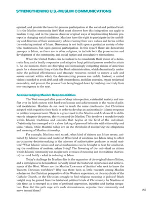 185
STRENGTHENING U.S.-MUSLIM COMMUNICATIONS
ognized, and provide the basis for genuine participation at the social and political level.
It is the Muslim community itself that must discover how this integration can apply to
modern living, and in the process discover original ways of implementing Islamic pre-
cepts in changing social conditions. Muslims have the right to participate in the unfold-
ing and direction of their community, while creating their own values and terms within
the enduring context of Islam. Democracy is not built upon a particular variety of elec-
toral institutions, but upon genuine participation. In this regard there are democratic
precepts in Islam, as there are in other religions, to include both the preservation and
development of the community, and social justice and consultative mechanisms.
What the United States can do instead is to consolidate their vision of a demo-
cratic Iraq and a locally responsive and adaptive Iraqi political process needed to attain
it. At the moment, there are diverging and increasingly competing visions of American
goals for a democratic Iraq within the Bush administration, which dramatically under-
mine the political effectiveness and strategic resources needed to ensure a safe and
secure context within which the democratizing process can unfold. Instead, a united
vision is needed to avoid drift and self-centeredness, mobilize energies, create reciprocal
ownership, and prevent the process from being bogged down by lurching reactively from
one contingency to the next.
Acknowledging Muslim Responsibilities
The West emerged after years of deep introspection, existential anxiety and con-
flict over its faith system with hard-won lessons and achievements in the realm of polit-
ical coexistence. Muslims do not need to reach the same conclusions that Christians
adopted with regard to their faith in order to develop an authentically Islamic response
to political empowerment. There is a great need in the Muslim and Arab world to delib-
erately integrate the person, the citizen and the Muslim. This involves a search for truth
within Islamic traditions and contexts that begins at the level of the individual.
Christianity has emerged with a close linking of personal behavior with citizenship and
social values, while Muslims today are on the threshold of discovering the obligations
and meaning of Muslim citizenship.
For example, Muslims need to ask, what kind of citizens can Islam create, ani-
mated by Islamic values and contexts? What kind of solutions can Islam bring to affect
participatory decision-making in the absence of authoritative guidance in social mat-
ters? What Islamic values and social mechanisms can be brought to bear for ameliorat-
ing the conditions of modern, urban living? The flowering of the individual as citizen
within Islamic community can inspire new avenues of meaning and institutions that tes-
tify to - and fortify - what is enduring in Islam.
Today’s challenge for Muslims lies in the expansion of the original ideas of Islam,
and a willingness to demonstrate curiosity about the historical experiences and achieve-
ments of the West. Where are the Muslim ‘Lawrence of Arabias’ who seek to know the
Western Christian worldview? Why has there been so little research among Muslim
scholars on the Christian perspective of the Western experience, or the encyclicals of the
Catholic Church, or the Christian struggle to find religious meaning in politics? Much
insight may be gained from the historical political trials of Christianity for Muslims at
this time, as it emerged at a time of profound oppression, injustice and during occupa-
tion. How did this path cope with such circumstances, organize their community and
move beyond them?
 