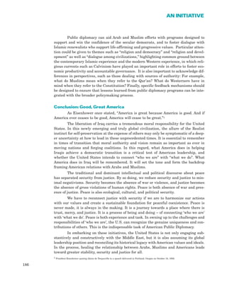 Public diplomacy can aid Arab and Muslim efforts with programs designed to
support and win the confidence of the secular democrats, and to foster dialogue with
Islamic renewalists who support life-affirming and progressive values. Particular atten-
tion could be given to themes such as “religion and democracy” and “religion and devel-
opment” as well as “dialogue among civilizations,” highlighting common ground between
the contemporary Islamic experience and the modern Western experience, in which reli-
gious currents such as Calvinism have played an important role in efforts to foster eco-
nomic productivity and accountable governance. It is also important to acknowledge dif-
ferences in perspectives, such as those dealing with sources of authority: For example,
what do Muslims mean when they refer to the Qur’an? What do Westerners have in
mind when they refer to the Constitution? Finally, specific feedback mechanisms should
be designed to ensure that lessons learned from public diplomacy programs can be inte-
grated with the broader policymaking process.
Conclusion: Good, Great America
As Eisenhower once stated, “America is great because America is good. And if
America ever ceases to be good, America will cease to be great.”1
The liberation of Iraq carries a tremendous moral responsibility for the United
States. In this newly emerging and truly global civilization, the allure of the Realist
instinct for self-preservation at the expense of others may only be symptomatic of a deep-
er uncertainty at how to lead in these unprecedented times. It is essential to remember
in times of transition that moral authority and vision remain as important as ever in
moving nations and forging coalitions. In this regard, what America does in helping
Iraqis achieve a democratic transition is a critical test of American leadership, and
whether the United States intends to connect “who we are” with “what we do”. What
America does in Iraq will be remembered. It will set the tone and form the backdrop
framing American relations with Arabs and Muslims.
The traditional and dominant intellectual and political discourse about peace
has separated security from justice. By so doing, we reduce security and justice to min-
imal negativisms. Security becomes the absence of war or violence, and justice becomes
the absence of gross violations of human rights. Peace is both absence of war and pres-
ence of justice. Peace is also ecological, cultural, and political security.
We have to reconnect justice with security if we are to harmonize our actions
with our values and create a sustainable foundation for peaceful coexistence. Peace is
never made, it is always in the making. It is a journey towards a place where there is
trust, mercy, and justice. It is a process of being and doing – of connecting ‘who we are’
with ‘what we do’. Peace is both experience and task. In owning up to the challenges and
responsibilities of ‘who we are’, the U.S. can recognize the genuine uniqueness and con-
tributions of others. This is the indispensable task of American Public Diplomacy.
In embarking on these initiatives, the United States is not only engaging sub-
stantively and constructively with the Middle East, but it is also assuming its global
leadership position and reconciling its historical legacy with American values and ideals.
In the process, healing the relationship between Arabs, Muslims and Americans leads
toward greater stability, security and justice for all.
1 President Eisenhower quoting Alexis de Tocqueville in a speech delivered in Portland, Oregan on October 18, 1956.
186
AN INITIATIVE
 