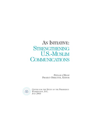 AN INITIATIVE:
STRENGTHENING
U.S.-MUSLIM
COMMUNICATIONS
PHYLLIS D’HOOP
PROJECT DIRECTOR, EDITOR
CENTER FOR THE STUDY OF THE PRESIDENCY
WASHINGTON, D.C.
JULY 2003
 