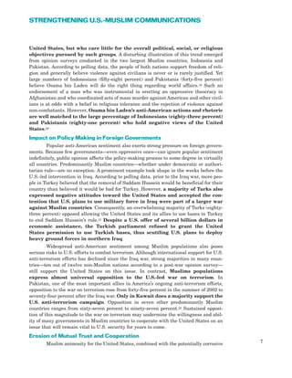 United States, but who care little for the overall political, social, or religious
objectives pursued by such groups. A disturbing illustration of this trend emerged
from opinion surveys conducted in the two largest Muslim countries, Indonesia and
Pakistan. According to polling data, the people of both nations support freedom of reli-
gion and generally believe violence against civilians is never or is rarely justified. Yet
large numbers of Indonesians (fifty-eight percent) and Pakistanis (forty-five percent)
believe Osama bin Laden will do the right thing regarding world affairs.19 Such an
endorsement of a man who was instrumental in erecting an oppressive theocracy in
Afghanistan and who coordinated acts of mass murder against American and other civil-
ians is at odds with a belief in religious tolerance and the rejection of violence against
non-combatants. However, Osama bin Laden’s anti-American actions and rhetoric
are well matched to the large percentage of Indonesians (eighty-three percent)
and Pakistanis (eighty-one percent) who hold negative views of the United
States.20
Impact on Policy Making in Foreign Governments
Popular anti-American sentiment also exerts strong pressure on foreign govern-
ments. Because few governments—even oppressive ones—can ignore popular sentiment
indefinitely, public opinion affects the policy-making process to some degree in virtually
all countries. Predominantly Muslim countries—whether under democratic or authori-
tarian rule—are no exception. A prominent example took shape in the weeks before the
U.S.-led intervention in Iraq. According to polling data, prior to the Iraq war, more peo-
ple in Turkey believed that the removal of Saddam Hussein would be beneficial for their
country than believed it would be bad for Turkey. However, a majority of Turks also
expressed negative attitudes toward the United States and accepted the con-
tention that U.S. plans to use military force in Iraq were part of a larger war
against Muslim countries. Consequently, an overwhelming majority of Turks (eighty-
three percent) opposed allowing the United States and its allies to use bases in Turkey
to end Saddam Hussein’s rule.21 Despite a U.S. offer of several billion dollars in
economic assistance, the Turkish parliament refused to grant the United
States permission to use Turkish bases, thus scuttling U.S. plans to deploy
heavy ground forces in northern Iraq.
Widespread anti-American sentiment among Muslim populations also poses
serious risks to U.S. efforts to combat terrorism. Although international support for U.S.
anti-terrorism efforts has declined since the Iraq war, strong majorities in many coun-
tries—ten out of twelve non-Muslim nations according to a post-war opinion survey—
still support the United States on this issue. In contrast, Muslims populations
express almost universal opposition to the U.S.-led war on terrorism. In
Pakistan, one of the most important allies in America’s ongoing anti-terrorism efforts,
opposition to the war on terrorism rose from forty-five percent in the summer of 2002 to
seventy-four percent after the Iraq war. Only in Kuwait does a majority support the
U.S. anti-terrorism campaign. Opposition in seven other predominantly Muslim
countries ranges from sixty-seven percent to ninety-seven percent.22 Sustained opposi-
tion of this magnitude to the war on terrorism may undermine the willingness and abil-
ity of many governments in Muslim countries to cooperate with the United States on an
issue that will remain vital to U.S. security for years to come.
Erosion of Mutual Trust and Cooperation
Muslim animosity for the United States, combined with the potentially corrosive 7
STRENGTHENING U.S.-MUSLIM COMMUNICATIONS
 