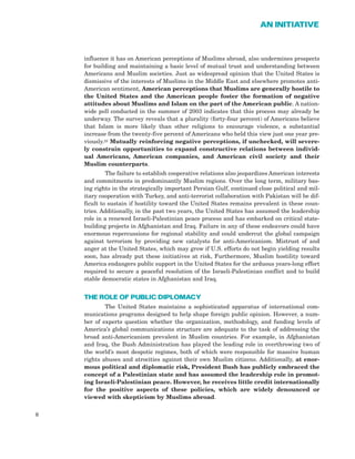 influence it has on American perceptions of Muslims abroad, also undermines prospects
for building and maintaining a basic level of mutual trust and understanding between
Americans and Muslim societies. Just as widespread opinion that the United States is
dismissive of the interests of Muslims in the Middle East and elsewhere promotes anti-
American sentiment, American perceptions that Muslims are generally hostile to
the United States and the American people foster the formation of negative
attitudes about Muslims and Islam on the part of the American public. A nation-
wide poll conducted in the summer of 2003 indicates that this process may already be
underway. The survey reveals that a plurality (forty-four percent) of Americans believe
that Islam is more likely than other religions to encourage violence, a substantial
increase from the twenty-five percent of Americans who held this view just one year pre-
viously.23 Mutually reinforcing negative perceptions, if unchecked, will severe-
ly constrain opportunities to expand constructive relations between individ-
ual Americans, American companies, and American civil society and their
Muslim counterparts.
The failure to establish cooperative relations also jeopardizes American interests
and commitments in predominantly Muslim regions. Over the long term, military bas-
ing rights in the strategically important Persian Gulf, continued close political and mil-
itary cooperation with Turkey, and anti-terrorist collaboration with Pakistan will be dif-
ficult to sustain if hostility toward the United States remains prevalent in these coun-
tries. Additionally, in the past two years, the United States has assumed the leadership
role in a renewed Israeli-Palestinian peace process and has embarked on critical state-
building projects in Afghanistan and Iraq. Failure in any of these endeavors could have
enormous repercussions for regional stability and could undercut the global campaign
against terrorism by providing new catalysts for anti-Americanism. Mistrust of and
anger at the United States, which may grow if U.S. efforts do not begin yielding results
soon, has already put these initiatives at risk, Furthermore, Muslim hostility toward
America endangers public support in the United States for the arduous years-long effort
required to secure a peaceful resolution of the Israeli-Palestinian conflict and to build
stable democratic states in Afghanistan and Iraq.
THE ROLE OF PUBLIC DIPLOMACY
The United States maintains a sophisticated apparatus of international com-
munications programs designed to help shape foreign public opinion. However, a num-
ber of experts question whether the organization, methodology, and funding levels of
America’s global communications structure are adequate to the task of addressing the
broad anti-Americanism prevalent in Muslim countries. For example, in Afghanistan
and Iraq, the Bush Administration has played the leading role in overthrowing two of
the world’s most despotic regimes, both of which were responsible for massive human
rights abuses and atrocities against their own Muslim citizens. Additionally, at enor-
mous political and diplomatic risk, President Bush has publicly embraced the
concept of a Palestinian state and has assumed the leadership role in promot-
ing Israeli-Palestinian peace. However, he receives little credit internationally
for the positive aspects of these policies, which are widely denounced or
viewed with skepticism by Muslims abroad.
8
AN INITIATIVE
 