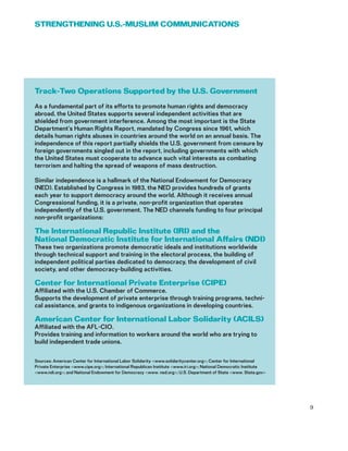 Track-Two Operations Supported by the U.S. Government
As a fundamental part of its efforts to promote human rights and democracy
abroad, the United States supports several independent activities that are
shielded from government interference. Among the most important is the State
Department’s Human Rights Report, mandated by Congress since 1961, which
details human rights abuses in countries around the world on an annual basis. The
independence of this report partially shields the U.S. government from censure by
foreign governments singled out in the report, including governments with which
the United States must cooperate to advance such vital interests as combating
terrorism and halting the spread of weapons of mass destruction.
Similar independence is a hallmark of the National Endowment for Democracy
(NED). Established by Congress in 1983, the NED provides hundreds of grants
each year to support democracy around the world. Although it receives annual
Congressional funding, it is a private, non-profit organization that operates
independently of the U.S. government. The NED channels funding to four principal
non-profit organizations:
The International Republic Institute (IRI) and the
National Democratic Institute for International Affairs (NDI)
These two organizations promote democratic ideals and institutions worldwide
through technical support and training in the electoral process, the building of
independent political parties dedicated to democracy, the development of civil
society, and other democracy-building activities.
Center for International Private Enterprise (CIPE)
Affiliated with the U.S. Chamber of Commerce.
Supports the development of private enterprise through training programs, techni-
cal assistance, and grants to indigenous organizations in developing countries.
American Center for International Labor Solidarity (ACILS)
Affiliated with the AFL-CIO.
Provides training and information to workers around the world who are trying to
build independent trade unions.
Sources: American Center for International Labor Solidarity <www.solidaritycenter.org>; Center for International
Private Enterprise <www.cipe.org>; International Republican Institute <www.iri.org>; National Democratic Institute
<www.ndi.org>; and National Endowment for Democracy <www. ned.org>; U.S. Department of State <www. State.gov>
9
STRENGTHENING U.S.-MUSLIM COMMUNICATIONS
 