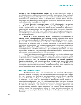 percent in real (inflation-adjusted) terms.30 This decline is particularly evident in
activities directed toward Muslim countries. In such key Arab states as Egypt and Saudi
Arabia, participation in the State Department’s educational and cultural exchange pro-
grams has fallen by twenty-one percent. In the South Asian countries of India, Pakistan,
Bangladesh, and Afghanistan—home to almost half a billion Muslims—participation in
such exchanges has declined by one-third.31
Second, the (often enormous) impact of U.S. policies easily overwhelms
the effects of policy advocacy and other aspects of public diplomacy. The role
that U.S. actions abroad, and increasingly at home, play in the formation of public atti-
tudes overseas is far larger than that of U.S. communications with foreign audiences.32
Public diplomacy has little effect when weighed against American policies that are per-
ceived by foreign audiences to have negative impacts on human rights, the local econo-
my, or domestic politics.
Third, U.S. public diplomacy faces a competitive disadvantage in
today’s global communications environment. Foreign audiences today receive
news, interpretation, and analysis of U.S. policies from a multitude of sources, especial-
ly as satellite television, the Internet, and other innovative media have expanded their
global reach. In the Middle East, for example, competition for the satellite television
market has become intense, with the Qatar-based al Jazeera, Saudi MBC, the Lebanese
LBC-al Hayat, Hezbollah’s al Manar, and Abu Dhabi Television all competing for Arabic-
speaking audiences.33 Both the effects of U.S. policy on foreign populations and infor-
mation about these effects from the many available sources frequently drown out policy
advocacy and communications from the U.S. government.
Fourth, American communications and interactions with foreign audiences come
in a variety of forms and from many different sources. The nature, content, and quality
of these interactions are far beyond the reach of coordination and control by the U.S. gov-
ernment (or anybody else). The influence of Hollywood, the Internet, American
business, American civil society, American colleges and universities, and
American overseas travelers cannot possibly be shaped from Washington.34
Consequently, public diplomacy initiatives constitute a relatively minor segment of the
stream of communications reaching foreign audiences from America.
MEETING THE CHALLENGE
Anti-Americanism is not a new occurrence; nor is it exclusively a Muslim phe-
nomenon. However, the dramatic rise in Muslim anti-American sentiment over the past
few years presents a new challenge to American national interests. This is especially
true as the United States adopts new state-building and peace-brokering commitments
in the Middle East and South Asia. Addressing this challenge will require, in addition to
wise and informed policies, a new U.S. communications strategy that more accurately
presents America’s foreign policy objectives, establishes the foundations for constructive
U.S.-Muslim interactions, and counters the negative stereotypes Americans and
Muslims overseas often have toward one another. The following section of this report
outlines some of the recommendations offered by a team of scholars, specialists, and
practitioners convened by the Center for the Study of the Presidency to formulate such
a strategy.
12
AN INITIATIVE
 