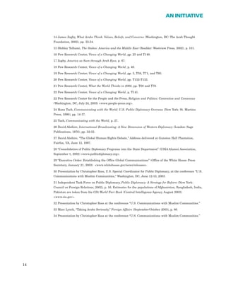 14 James Zogby, What Arabs Think: Values, Beliefs, and Concerns (Washington, DC: The Arab Thought
Foundation, 2002), pp. 33-34.
15 Shibley Telhami, The Stakes: America and the Middle East (Boulder: Westview Press, 2002), p. 101.
16 Pew Research Center, Views of a Changing World, pp. 25 and T149.
17 Zogby, America as Seen through Arab Eyes, p. 67.
18 Pew Research Center, Views of a Changing World, p. 40.
19 Pew Research Center, Views of a Changing World, pp. 3, T58, T71, and T95.
20 Pew Research Center, Views of a Changing World, pp. T132-T133.
21 Pew Research Center, What the World Thinks in 2002, pp. T68 and T70.
22 Pew Research Center, Views of a Changing World, p. T141.
23 Pew Research Center for the People and the Press, Religion and Politics: Contention and Consensus
(Washington, DC, July 24, 2003) <www.people-press.org>.
24 Hans Tuch, Communicating with the World: U.S. Public Diplomacy Overseas (New York: St. Martins
Press, 1990), pp. 14-17.
25 Tuch, Communicating with the World, p. 27.
26 David Abshire, International Broadcasting: A New Dimension of Western Diplomacy (London: Sage
Publications, 1976), pp. 32-33.
27 David Abshire, “The Global Human Rights Debate,” Address delivered at Gunston Hall Plantation,
Fairfax, VA, June 12, 1997.
28 “Consolidation of Public Diplomacy Programs into the State Department” (USIA Alumni Association,
September 1, 2002) <www.publicdiplomacy.org>.
29 “Executive Order: Establishing the Office Global Communications” (Office of the White House Press
Secretary, January 21, 2003) <www.whitehouse.gov/news/releases>.
30 Presentation by Christopher Ross, U.S. Special Coordinator for Public Diplomacy, at the conference “U.S.
Communications with Muslim Communities,” Washington, DC, June 12-13, 2003.
31 Independent Task Force on Public Diplomacy, Public Diplomacy: A Strategy for Reform (New York:
Council on Foreign Relations, 2002), p. 16. Estimates for the populations of Afghanistan, Bangladesh, India,
Pakistan are taken from the CIA World Fact Book (Central Intelligence Agency, August 2003)
<www.cia.gov>.
32 Presentation by Christopher Ross at the conference “U.S. Communications with Muslim Communities.”
33 Marc Lynch, “Taking Arabs Seriously,” Foreign Affairs (September/October 2003), p. 86.
34 Presentation by Christopher Ross at the conference “U.S. Communications with Muslim Communities.”
14
AN INITIATIVE
 